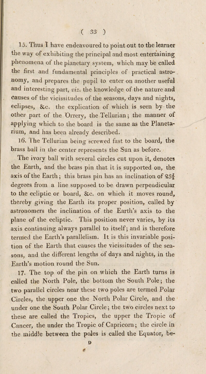 15. Thus I have endeavoured to point out to the learner the way of exhibiting the principal and most entertaining phenomena ot the planetary system, which may be called the first and fundamental principles of practical astro- nomy, and prepares the pupil to enter on another useful and interesting part, viz. the knowledge of the nature and Causes of the vicissitudes of the seasons, days and nights, eclipses, &c. the explication of which is seen by the other part of the 'Orrery, the Tellurian; the manner of applying which to the board is the same as the Planeta¬ rium, and has been already described. 16. 1 he Tellurian being screwed fast to the board, the brass bail in the center represents the Sun as before. The ivory ball with several circles cut upon it, denotes the Earth, and the brass pin that it is supported on, the axis of the Earth; this brass pin has an inclination of 2S§ degrees from a line supposed to be drawn perpendicular to the ecliptic or board, &c. on which it moves round, thereby giving the Earth its proper position, called by astronomers the inclination of the Earth’s axis to the plane of the ecliptic. This position never varies, by its axis continuing always parallel to itself; and is therefore termed the Earth’s parallelism. It is this invariable posi¬ tion of the Earth that causes the vicissitudes of the sea¬ sons, and the different lengths of days and nights, in the Earth’s motion round the Sun. 17. The top of the pin on which the Earth turns is called the North Pole, the bottom the South Pole; the two parallel circles near these two poles are termed Polar Circles, the upper one the North Polar Circle, and the under one the South Polar Circle; the two circles next to these are called the Tropics, the upper the Tropic of Cancer, the under the Tropic of Capricorn; the circle in the middle between the poles is called the Equator, be- s> «