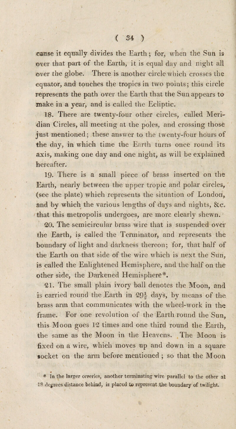 cause it equally divides the Earth; for, when the Sun is over that part of the Earth, it is equal day and night all over the globe. There is another circle which crosses the equator, and touches the tropics in two points; this circle represents the path over the Earth that the Sun appears to make in a year, and is called the Ecliptic. 18. There are twenty-four other circles, called Meri¬ dian Circles, all meeting at the poles, and crossing those just mentioned; these answer to the twenty-four hours of the day, in which time the Earth turns once round its axis, making one day and one night, as will be explained hereafter. 19. There is a small piece of brass inserted on the Earth, nearly between the upper tropic and polar circles, (see the plate) which represents the situation of London, and by which the various lengths of days and nights, See. that this metropolis undergoes, are more clearly shewn. 20. The semicircular brass wire that is suspended over the Earth, is called the Terminator, and represents the boundary of light and darkness thereon; for, that half of the Earth on that side of the wire which is next the Sun, is called the Enlightened Hemisphere, and the half on the other side, the Harkened Hemisphere*. 21. The small plain ivory ball denotes the Moon, and is carried round the Earth in 29J days, by means of the brass arm that communicates with the wheel-work in the frame. For one revolution of the Earth round the Sun, this Moon goes 12 times and one third round the Earth, the same as the Moon in the Heavens. The Moon is fixed on a wire, which moves up and down in a square socket on the arm before mentioned ; so that the Moon * In the larger orreries, another terminating wire parallel to the other at 18 degrees distance behind, is placed to represent the boundary of twilight