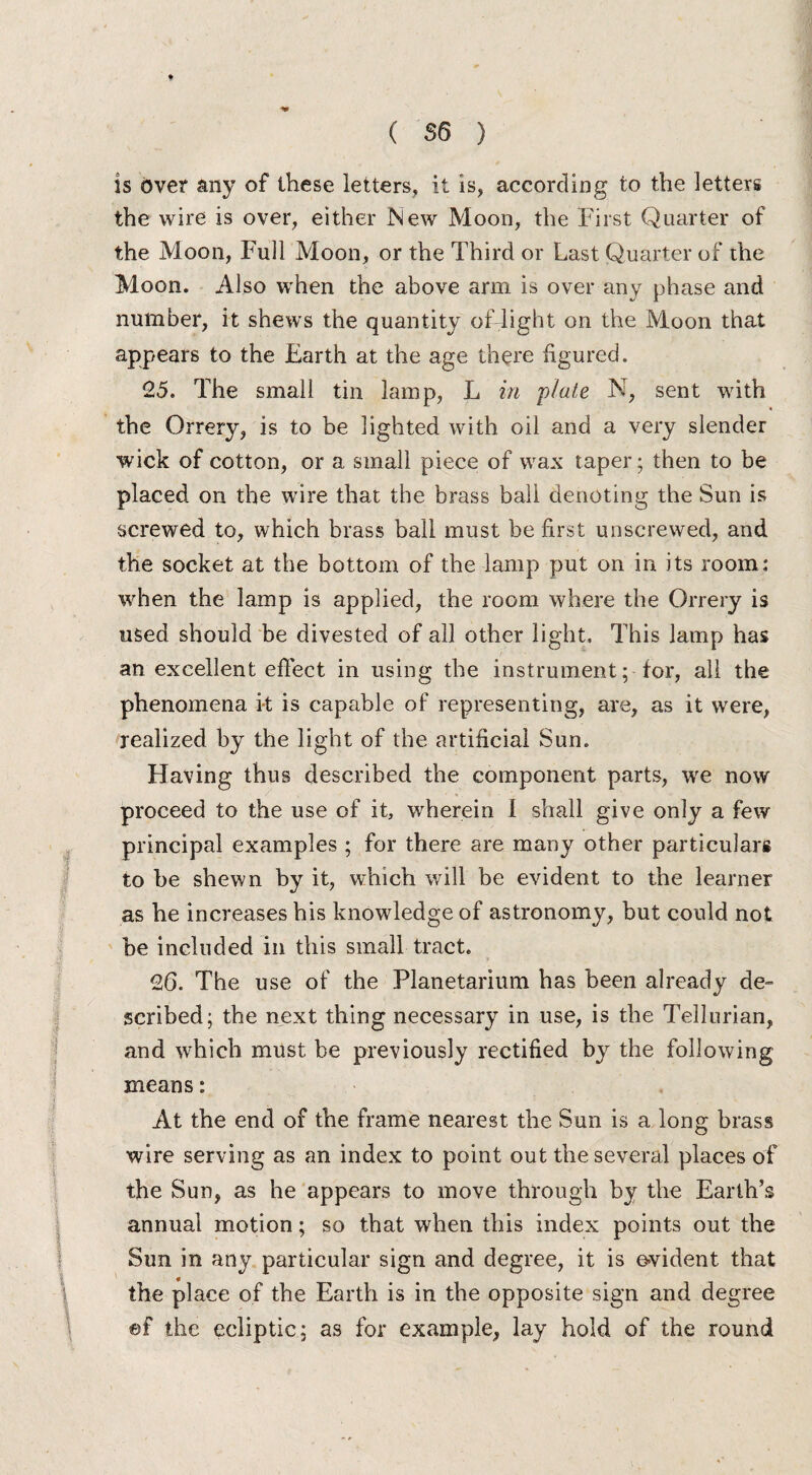 is over any of these letters, it is, according to the letters the wire is over, either New Moon, the First Quarter of the Moon, Full Moon, or the Third or Last Quarter of the Moon. Also when the above arm is over any phase and number, it shews the quantity oflight on the Moon that appears to the Earth at the age there figured. 25. The small tin lamp, L in plate N, sent with the Orrery, is to be lighted with oil and a very slender wick of cotton, or a small piece of wax taper; then to be placed on the wire that the brass ball denoting the Sun is screwed to, which brass ball must be first unscrewed, and the socket at the bottom of the lamp put on in its room: when the lamp is applied, the room where the Orrery is used should be divested of all other light. This lamp has an excellent effect in using the instrument; for, all the phenomena k is capable of representing, are, as it were, realized by the light of the artificial Sun. Having thus described the component parts, we now proceed to the use of it, wherein I shall give only a few principal examples ; for there are many other particulars to be shewn by it, which will be evident to the learner as he increases his knowledge of astronomy, but could not be included in this small tract. 26. The use of the Planetarium has been already de¬ scribed; the next thing necessary in use, is the Tellurian, and which must be previously rectified by the following means: At the end of the frame nearest the Sun is a long brass wire serving as an index to point out the several places of the Sun, as he appears to move through by the Earth’s annual motion; so that when this index points out the Sun in any particular sign and degree, it is evident that the place of the Earth is in the opposite sign and degree ef the ecliptic; as for example, lay hold of the round