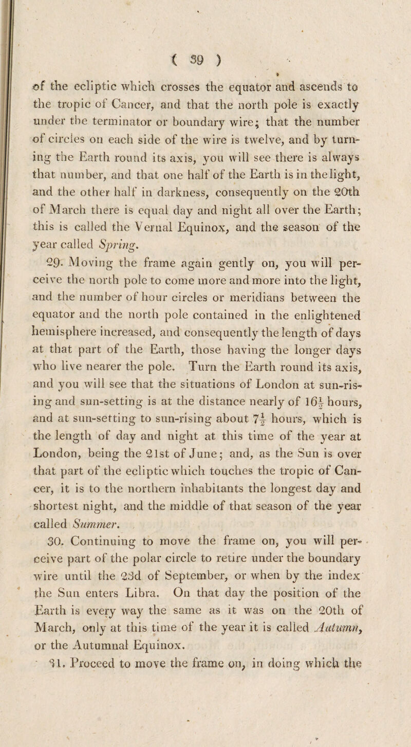 * of the ecliptic which crosses the equator and ascends to the tropic of Cancer, and that the north pole is exactly under the terminator or boundary wire; that the number of circles on each side of the wire is twelve, and by turn* ing the Earth round its axis, you will see there is always that number, and that one half of the Earth is in thelight, and the other half in darkness, consequently on the 20th of March there is equal day and night all over the Earth; this is called the Vernal Equinox, and the season of the year called Spring. 29. Moving the frame again gently on, you will per¬ ceive the north pole to come more and more into the light, and the number of hour circles or meridians between the equator and the north pole contained in the enlightened hemisphere increased, and consequently the length of days at that part of the Earth, those having the longer days who live nearer the pole. Turn the Earth round its axis, and you will see that the situations of London at sun-ris¬ ing and sun-setting is at the distance nearly of 16* hours, and at sun-setting to sun-rising about 7-J hours, which is the length of day and night at this time of the year at London, being the 21st of June; and, as the Sun is over that part of the ecliptic which touches the tropic of Can¬ cer, it is to the northern inhabitants the longest day and shortest night, and the middle of that season of the year called Summer. 30. Continuing to move the frame on, you will per¬ ceive part of the polar circle to retire under the boundary wire until the 23d of September, or when by the index the Sun enters Libra. On that day the position of the Earth is every way the same as it was on the 20th of March, only at this time of the year it is called Autumn, or the Autumnal Equinox. 31. Proceed to move the frame on, in doing which the