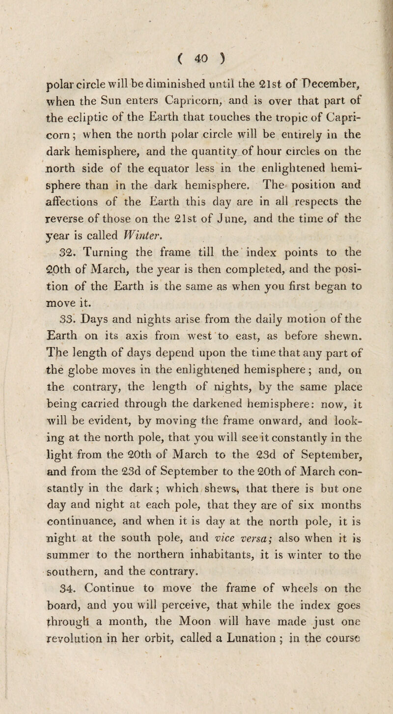 polar circle will be diminished until the 21st. of December, when the Sun enters Capricorn, and is over that part of the ecliptic of the Earth that touches the tropic of Capri¬ corn ; when the north polar circle will be entirely in the dark hemisphere, and the quantity^of hour circles on the north side of the equator less in the enlightened hemi¬ sphere than in the dark hemisphere. The position and affections of the Earth this day are in all respects the reverse of those on the 21st of June, and the time of the year is called Winter. 32. Turning the frame till the index points to the 20th of March, the year is then completed, and the posi¬ tion of the Earth is the same as when you first began to move it. - ^ 33. Days and nights arise from the daily motion of the Earth on its axis from west to east, as before shewn. The length of days depend upon the time that any part of the globe moves in the enlightened hemisphere; and, on the contrary, the length of nights, by the same place being carried through the darkened hemisphere: now, it will be evident, by moving the frame onward, and look¬ ing at the north pole, that you will see it constantly in the light from the 20th of March to the 23d of September, and from the 23d of September to the 20th of March con¬ stantly in the dark; which shews, that there is but one day and night at each pole, that they are of six months continuance, and when it is day at the north pole, it is night at the south pole, and vice versa; also when it is summer to the northern inhabitants, it is winter to the southern, and the contrary. 34. Continue to move the frame of wheels on the board, and you will perceive, that while the index goes through a month, the Moon will have made just one revolution in her orbit, called a Lunation ; in the course