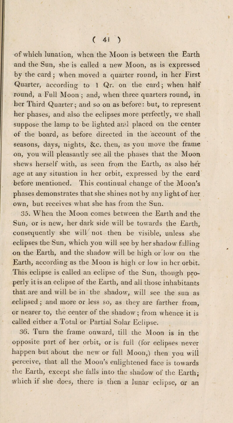 of which lunation, when the Moon is between the Earth and the Sun, she is called a new Moon, as is expressed by the card; when moved a quarter round, in her First Quarter, according to 1 Qr. on the card; when half round, a Full Moon ; and, when three quarters round, in her Third Quarter; and so on as before: but, to represent her phases, and also the eclipses more perfectly, we shall suppose the lamp to be lighted and placed on the center of the board, as before directed in the account of the seasons, days, nights, Sec. then, as you move the frame on, you will pleasantly see all the phases that the Moon shews herself with, as seen from the Earth, as also her age at any situation in her orbit, expressed by the card before mentioned. This continual change of the Moon’s phases demonstrates that she shines not by any light of her own, but receives what she has from the Sun. 35. When the Moon comes between the Earth and the Sun, or is new, her dark side will be towards the Earth, consequently she will not then be visible, unless she eclipses the Sun, which you will see by her shadow falling on the Earth, and the shadow will be high or low on the Earth, according as the Moon is high or low in her orbit. This eclipse is called an eclipse of the Sun, though pro- perly it is an eclipse of the Earth, and all those inhabitants that are and will be in the shadow, will see the sun as eclipsed; and more or less so, as they are farther from, or nearer to, the center of the shadow ; from whence it is called either a Total or Partial Solar Eclipse. 36. Turn the frame onward, till the Moon is in the opposite part of her orbit, or is full (for eclipses never happen but about the new or full Moon,) then you will perceive, that all the Moon’s enlightened face is towards the Earth, except she falls into the shadow of the Earth; which if she does, there is then a lunar eclipse, or an