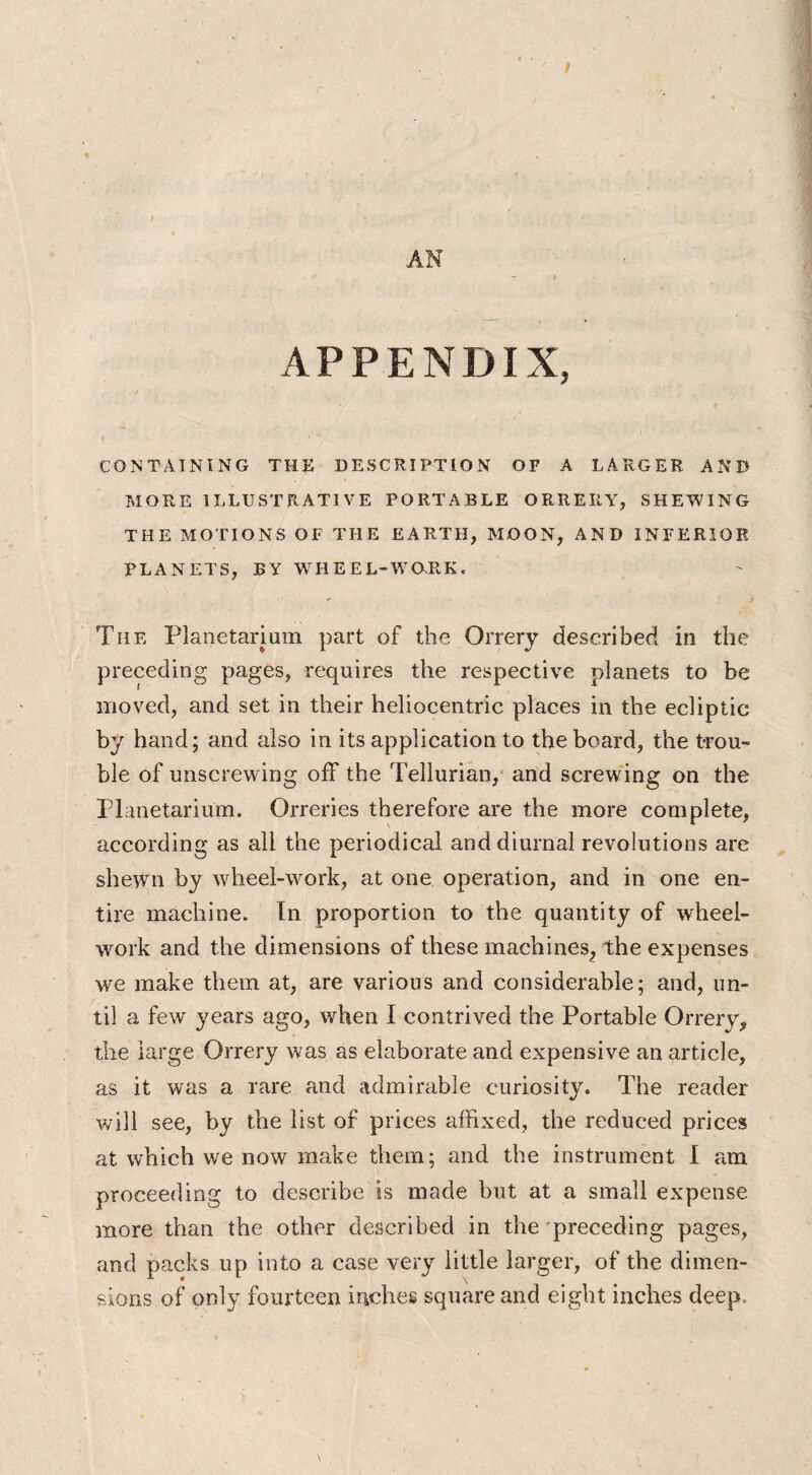 AN APPENDIX, CONTAINING THE DESCRIPTION OF A LARGER AND MORE ILLUSTRATIVE PORTABLE ORRERY, SHEWING THE MOTIONS OF THE EARTH, MOON, AND INFERIOR PLANETS, BY WHEEL-WORK. The Planetarium part of the Orrery described in the preceding pages, requires the respective planets to be moved, and set in their heliocentric places in the ecliptic by hand; and also in its application to the board, the trou¬ ble of unscrewing off the Tellurian, and screwing on the Planetarium. Orreries therefore are the more complete, according as all the periodical and diurnal revolutions are shewn by wheel-w ork, at one operation, and in one en¬ tire machine. In proportion to the quantity of wheel- work and the dimensions of these machines, the expenses we make them at, are various and considerable; and, un¬ til a few years ago, when I contrived the Portable Orrery, the large Orrery was as elaborate and expensive an article, as it was a rare and admirable curiosity. The reader will see, by the list of prices affixed, the reduced prices at which we now make them; and the instrument I am proceeding to describe is made but at a small expense more than the other described in the preceding pages, and packs up into a case very little larger, of the dimen¬ sions of only fourteen inches square and eight inches deep.