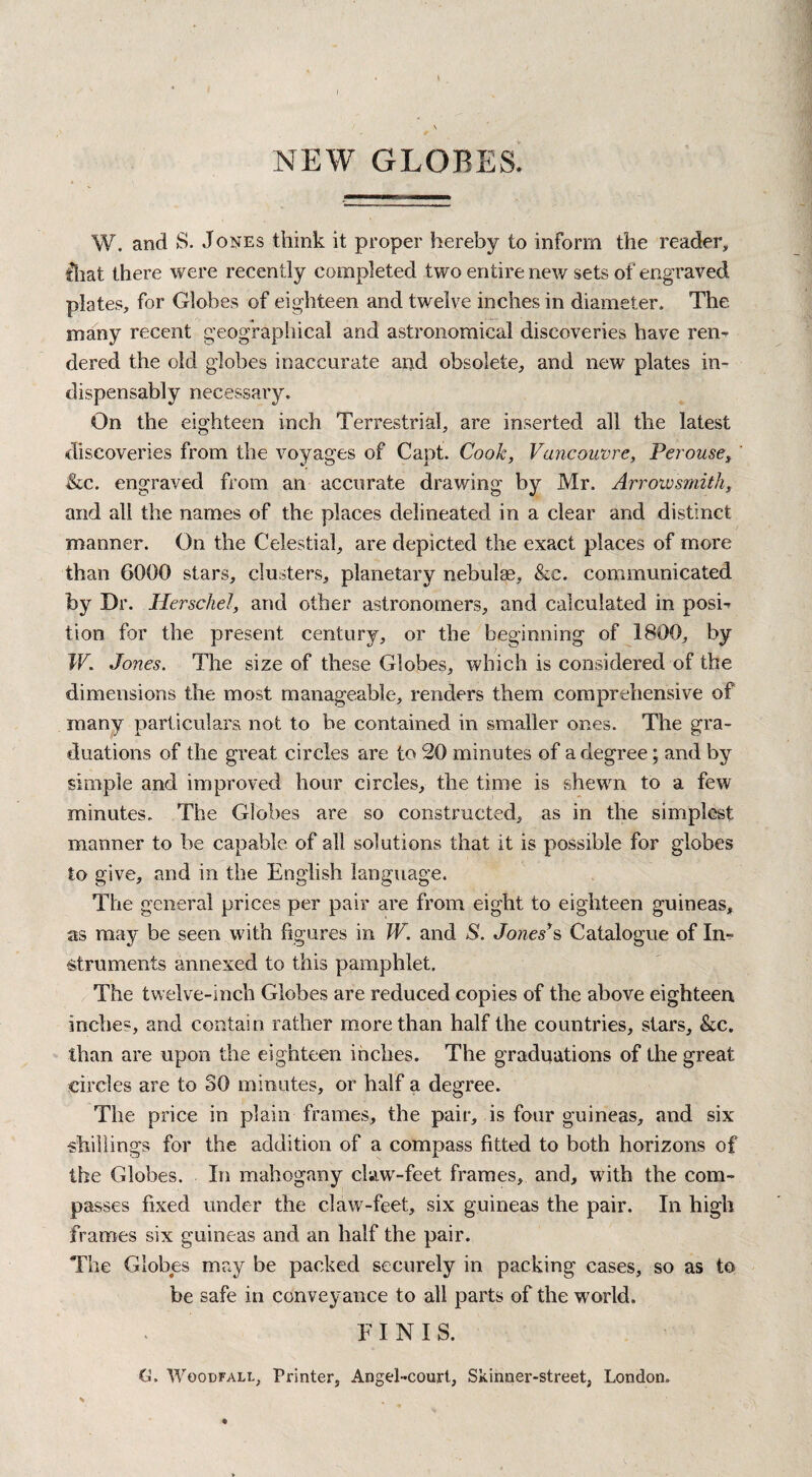 NEW GLOBES. W. and S. Jones think it proper hereby to inform the reader, fhat there were recently completed two entire new sets of engraved plates, for Globes of eighteen and twelve inches in diameter. The many recent geographical and astronomical discoveries have ren- dered the old globes inaccurate and obsolete, and new plates in¬ dispensably necessary. On the eighteen inch Terrestrial, are inserted all the latest discoveries from the voyages of Capt. Cook, Vancouvre, Perouse, &c. engraved from an accurate drawing by Mr. Arroivsmith, and all the names of the places delineated in a clear and distinct manner. On the Celestial, are depicted the exact places of more than 6000 stars, clusters, planetary nebulae, &c. communicated by Dr. Herschel, and other astronomers, and calculated in posh tion for the present century, or the beginning of 1800, by W. Jones. The size of these Globes, which is considered of the dimensions the most manageable, renders them comprehensive of many particulars, not to be contained in smaller ones. The gra¬ duations of the great circles are to 20 minutes of a degree; and by simple and improved hour circles, the time is shewn to a few minutes. The Globes are so constructed, as in the simplest manner to be capable of all solutions that it is possible for globes to give, .and in the English language. The general prices per pair are from eight to eighteen guineas, as may be seen with figures in W. and S. Jones’s Catalogue of In¬ struments annexed to this pamphlet. The twelve-inch Globes are reduced copies of the above eighteen, inches, and contain rather more than half the countries, stars, &c. than are upon the eighteen inches. The graduations of the great circles are to SO minutes, or half a degree. The price in plain frames, the pair, is four guineas, and six •shillings for the addition of a compass fitted to both horizons of the Globes. In mahogany claw-feet frames, and, with the com¬ passes fixed under the claw-feet, six guineas the pair. In high frames six guineas and an half the pair. The Globes may be packed securely in packing cases, so as to be safe in conveyance to all parts of the world. FINIS. G. Woodfall, Printer, Angel-court, Skinner-street, London.