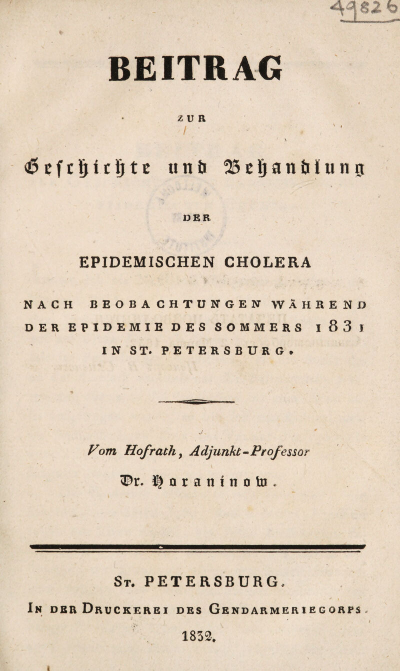 BEITRAG - > i / ♦ ’ 2 U R I ■ ' • 11 \ <6 efcljUfjtt «nö ^SE^anöIunj DER EPIDEMISCHEN CHOLERA NACH BEOBACHTUNGEN WÄHREND DER EPIDEMIE DES SOMMERS I 83 J IN ST. PETERSBURG» Vom Hof rach, Adjunkt-Professor ©r. Inraninotn, St. PETERSBURG, In dbr Druckerei des Gendarmeriegorfs - 1832.