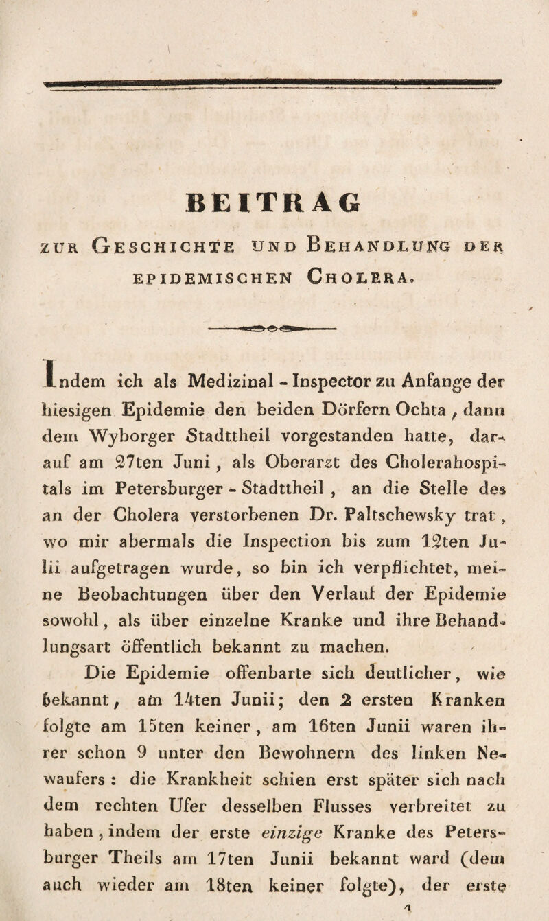 zur Geschichte und Behandlung der EPIDEMISCHEN CHOLERA, Indem ich als Medizinal - Inspector zu Anfänge der hiesigen Epidemie den beiden Dörfern Ochta f dann dem Wyborger Stadttheil vorgestanden hatte, dar^ auf am 27ten Juni, als Oberarzt des Cholerahospi¬ tals im Petersburger - Stadttheil , an die Stelle des an der Cholera verstorbenen Dr. Paltschewsky trat, wo mir abermals die Inspection bis zum 12ten Ju- lii aufgetragen wurde, so bin ich verpflichtet, mei¬ ne Beobachtungen über den Verlauf der Epidemie sowohl, als über einzelne Kranke und ihre Behand¬ lungsart öffentlich bekannt zu machen. Die Epidemie offenbarte sich deutlicher, wie bekannt, am 14ten Junii; den 2 ersten Kranken folgte am 15ten keiner , am 16ten Junii wraren ih¬ rer schon 9 unter den Bewohnern des linken Ne¬ waufers : die Krankheit schien erst später sich nach dem rechten Ufer desselben Flusses verbreitet zu haben , indem der erste einzige Kranke des Peters¬ burger Theils am 17ten Junii bekannt ward (dem auch wieder am 18ten keiner folgte), der erste