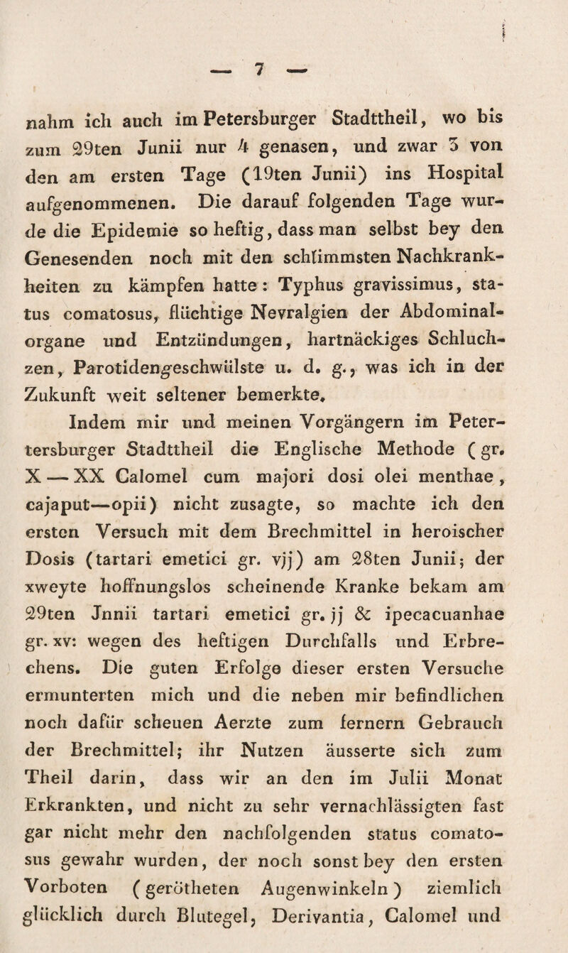 nahm ich auch im Petersburger Stadttheil, wo bis zum 29ten Junii nur k genasen, und zwar 3 von den am ersten Tage (19ten Junii) ins Hospital aufgenommenen. Die darauf folgenden Tage wur¬ de die Epidemie so heftig, dass man selbst bey den Genesenden noch mit den schlimmsten Nachkrank¬ heiten zu kämpfen hatte : Typhus gravissimus, Sta¬ tus comatosus, flüchtige Nevralgien der Abdominal¬ organe und Entzündungen, hartnäckiges Schluch¬ zen, Parotidengeschwülste u. d. g., was ich in der Zukunft weit seltener bemerkte. Indem mir und meinen Vorgängern im Peter- tersburger Stadttheil die Englische Methode (gr. X — XX Calomel cum majori dosi olei menthae , cajaput—opii) nicht zusagte, so machte ich den ersten Versuch mit dem Brechmittel in heroischer Dosis (tartari emetici gr. vjj) am 28ten Junii; der xweyte hoffnungslos scheinende Kranke bekam am 29ten Jnnii tartari emetici gr. jj & ipecacuanhae gr. xv: wegen des heftigen Durchfalls und Erbre¬ chens. Die guten Erfolge dieser ersten Versuche ermunterten mich und die neben mir befindlichen noch dafür scheuen Aerzte zum fernem Gebrauch der Brechmittel; ihr Nutzen äusserte sich zum Theil darin, dass wir an den im Julii Monat Erkrankten, und nicht zu sehr vernachlässigten fast gar nicht mehr den nachfolgenden Status comato¬ sus gewahr wurden, der noch sonst bey den ersten Vorboten (gerotheten Augenwinkeln) ziemlich glücklich durch Blutegel, Deriyantia, Calomel und