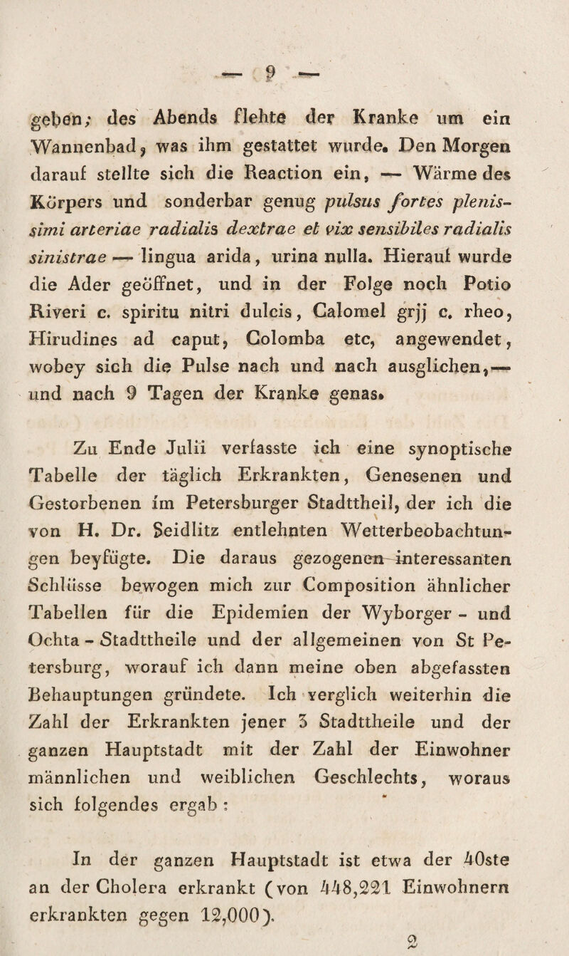 geben; des Abends flehte der Kranke um ein Wannenbad 3 was ihm gestattet wurde« Den Morgen darauf stellte sich die Reaction ein, — Wärme des Körpers und sonderbar genug pulsus fortes plenis- simi arteriae radialis dextrae et vix sensibiles radialis sinistrae — lingua arida, urina nulla. Hierauf wurde die Ader geöffnet, und in der Folge noch Potio Riyeri c. spiritu nitri dulcis, Calomel grjj c. rheo, Hirudines ad caput, Colomba etc, angewendet, wobey sich die Pulse nach und nach ausglichen,— und nach 9 Tagen der Kranke genas* Zu Ende Julii verfasste ich eine synoptische Tabelle der täglich Erkrankten, Genesenen und Gestorbenen im Petersburger Stadttheil, der ich die von H. Dr. Seidlitz entlehnten Wetterbeobachtun¬ gen beyfiigte. Die daraus gezogenen interessanten Schlüsse bewogen mich zur Composition ähnlicher Tabellen für die Epidemien der Wyborger - und Ochta - Stadttheile und der allgemeinen von St Pe¬ tersburg, worauf ich dann meine oben abgefassten Behauptungen gründete. Ich verglich weiterhin die Zahl der Erkrankten jener 3 Stadttheile und der ganzen Hauptstadt mit der Zahl der Einwohner männlichen und weiblichen Geschlechts, woraus sich folgendes ergab : In der ganzen Hauptstadt ist etwa der 40ste an der Cholera erkrankt (von 448,221 Einwohnern erkrankten gegen 12,000). o >■>