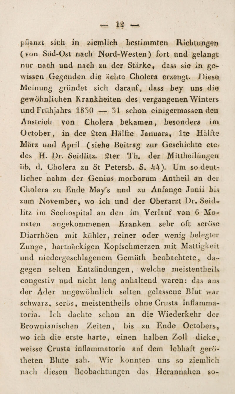 pflanzt sich m ziemlich bestimmten Richtungen (von Süd-Ost nach Nord-Westen) fort und gelangt nur nach und nach zu der Stärke, dass sie in ge¬ wissen Gegenden die ächte Cholera erzeugt. Diese Meinung gründet sich darauf, dass bey uns die gewöhnlichen Krankheiten des vergangenen Winters und Frühjahrs 1850 — 51 schon einigermassen den Anstrioh von Cholera bekamen, besonders irn October, in der 2ten Hälfte Januars, lte Hälfte März und April (siehe Beitrag zur Geschichte etc. des H. Dr. Seidlitz. 2ter Th. der Mittheilungen üb. d. Cholera zu St Petersb. S* A4). Um so deut¬ licher nahm der Genius morborum Antheil an der Cholera zu Ende May’s und zu Anfänge Jiinii bis zum November, wo ich und der Oberarzt Dr. Seid¬ litz im Seehospital an den im Verlauf von G Mo¬ naten angekommenen Kranken sehr oft seröse Diarrhoen mit kühler, reiner oder wenig belegter Zunge, hartnäckigen Kopfschmerzen mit Mattigkeit und niedergeschlagenem Gemüth beobachtete, da¬ gegen selten Entzündungen, welche meistentheils congestiv und nicht Jang anhaltend waren: das aus der Ader ungewöhnlich selten gelassene Blut war schwarz, serös, meistentheils ohne Crusta inflamma- toria. Ich dachte schon an die Wiederkehr der Brownianischen Zeiten, bis zu Ende Octobers, wo ich die erste harte, einen halben Zoll dicke, vveisse Crusta inflammatoria auf dem lebhaft gero- theten Blute sali. Wir konnten uns so ziemlich nach diesen Beobachtungen das Hcrannahen so-