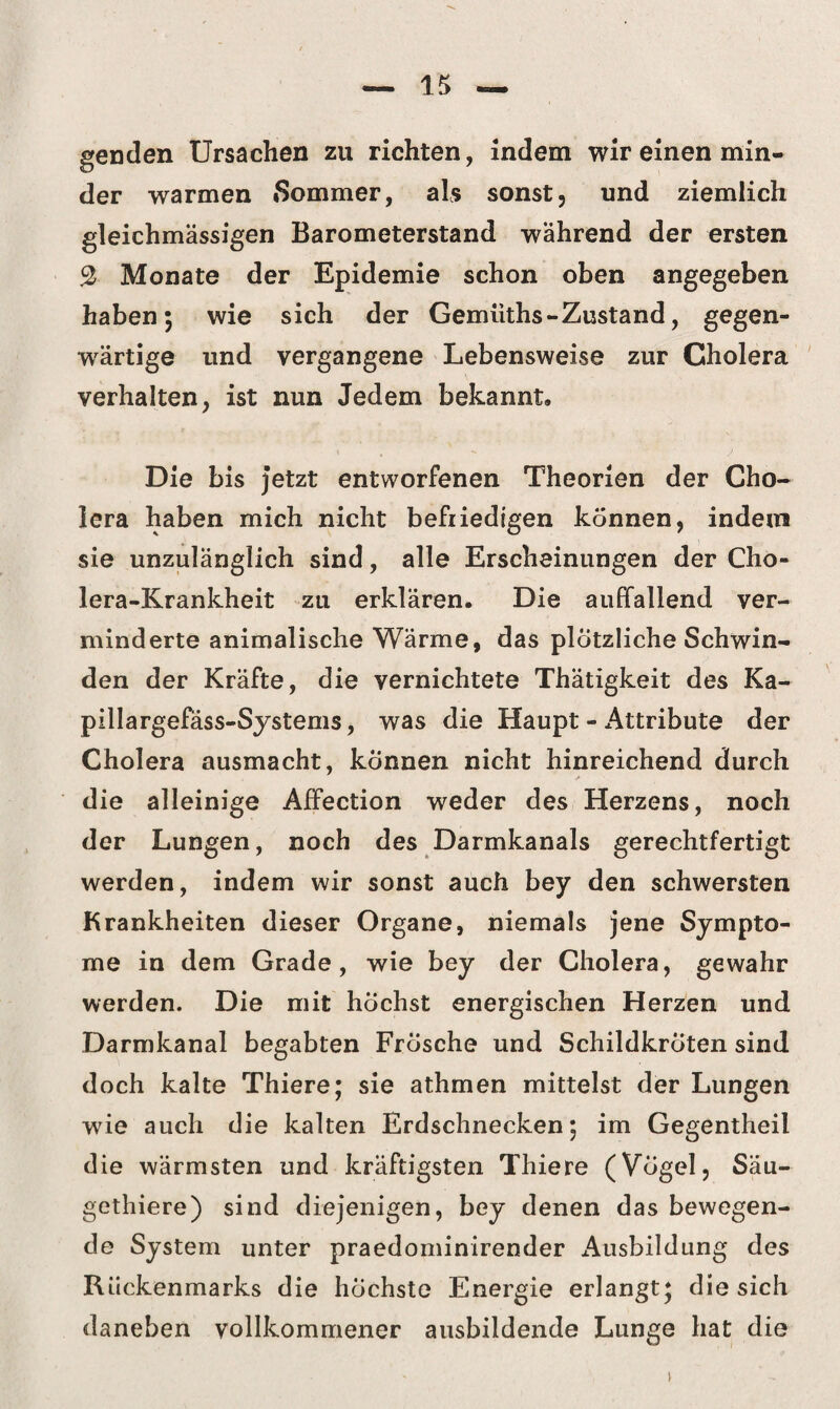 genden Ursachen zu richten, indem wir einen min¬ der warmen »Sommer, als sonst, und ziemlich gleichmässigen Barometerstand während der ersten % Monate der Epidemie schon oben angegeben haben; wie sich der Gemüths - Zustand, gegen¬ wärtige und vergangene Lebensweise zur Cholera verhalten, ist nun Jedem bekannt. Die bis jetzt entworfenen Theorien der Cho¬ lera haben mich nicht befriedigen können, indem sie unzulänglich sind, alle Erscheinungen der Cho¬ lera-Krankheit zu erklären. Die auffallend ver¬ minderte animalische Wärme, das plötzliche Schwin¬ den der Kräfte, die vernichtete Thätigkeit des Ka- pillargefäss-Systems, was die Haupt - Attribute der Cholera ausmacht, können nicht hinreichend durch die alleinige Affection weder des Herzens, noch der Lungen, noch des Darmkanals gerechtfertigt werden, indem wir sonst auch bey den schwersten Krankheiten dieser Organe, niemals jene Sympto¬ me in dem Grade, wie bey der Cholera, gewahr werden. Die mit höchst energischen Herzen und Darmkanal begabten Frösche und Schildkröten sind doch kalte Thiere; sie athmen mittelst der Lungen wie auch die kalten Erdschnecken; im Gegentheil die wärmsten und kräftigsten Thiere (Vögel, Säu- gethiere) sind diejenigen, bey denen das bewegen¬ de System unter praedominirender Ausbildung des Rückenmarks die höchste Energie erlangt; die sich daneben vollkommener ausbildende Lunge hat die