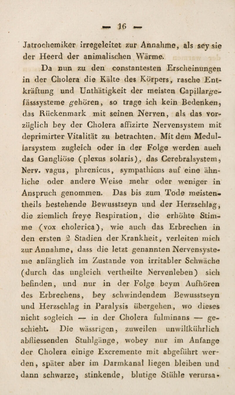 Jatrochemiker irregeleitet zur Annahme, als sey sie der Heerd der animalischen Wärme. Da nun zu den constantesten Erscheinungen in der Cholera die Kälte des Körpers, rasche Ent¬ kräftung und Unthätigkeit der meisten Capillarge- fässsysteme gehören, so trage ich kein Bedenken, das Rückenmark mit seinen Nerven, als das vor¬ züglich bey der Cholera affizirte Nervensystem mit deprimirter Vitalität zu betrachten. Mit dem Medul- iarsystem zugleich oder in der Folge werden auch das Gangliöse (plexus solaris), das Cerebralsystem, Nerv, vagus, phrenicus, sympathicus auf eine ähn¬ liche oder andere Weise mehr oder weniger in Anspruch genommen. Das bis zum Tode meisten- theils bestehende Bewusstseyn und der Herzschlag, die ziemlich freye Respiration, die erhöhte Stim¬ me (vox cholerica), wie auch das Erbrechen in den ersten 2 Stadien der Krankheit, verleiten mich zur Annahme, dass die letzt genannten Nervensyste¬ me anfänglich im Zustande von irritabler Schwäche (durch das ungleich vertheilte Nervenleben) sich befinden, und nur in der Folge beym Aufhören des Erbrechens, bey schwindendem Bewmsstseyn und Herzschlag in Paralysis übergehen, wo dieses nicht sogleich — in der Cholera fulminans — ge¬ schieht. Die wässrigen, zuweilen unwiUkührlich abfliessenden Stuhlgänge, wobey nur im Anfänge der Cholera einige Excremente mit abgeführt wer¬ den , später aber im Darmkanal liegen bleiben und dann schwarze, stinkende, blutige Stühle verursa*