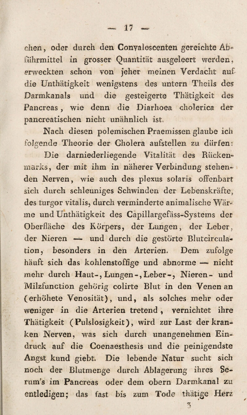 dien, oder durch den Conyaleseenten gereichte Ab¬ führmittel in grosser Quantität ausgeleert werden f erweckten schon von jeher meinen Verdacht auf die Unthätigkeit wenigstens des untern Theils des Darmkanals und die gesteigerte Thätigkeit des Pancreas, wie denn die Diarhoea cholerica der pancreatischen nicht unähnlich ist* Nach diesen polemischen Praemissen glaube ich folgende Theorie der Gholera aufstellen zu, dürfen: Die darniederliegende Vitalität des Rücken¬ marks, der mit ihm in näherer Verbindung stehen¬ den Nerven, wie auch des plexus solaris offenbart sich durch schleuniges Schwinden der Lebenskräfte, des turgor vitalis, durch verminderte animalische Wär¬ me und Unthätigkeit des Capillargefäss-Systems der Oberfläche des Körpers, der Lungen, der Leber, der Nieren — und durch die gestörte Blutcircula« tion, besonders in den Arterien. Dem zufolge häuft sich das kohlenstoffige und abnorme —* nicht mehr durch Haut-, Lungen-,Leber-, Nieren- und Milzfunction gehörig colirte Blut in den Venen an (erhohete Venosität), und, als solches mehr oder weniger in die Arterien tretend , vernichtet ihre Thätigkeit (Pulslosigkeit), wird zur Last der kran¬ ken Nerven, was sich durch unangenehmen Ein¬ druck auf die Goenaesthesis und die peinigendste Angst kund giebt. Die lebende Natur sucht sich noch der Blutmenge durch Ablagerung ihres Se- rum's im Pancreas oder dem obern Darmkanal zu entledigen; das fast bis zum Tode thätige Herz 5