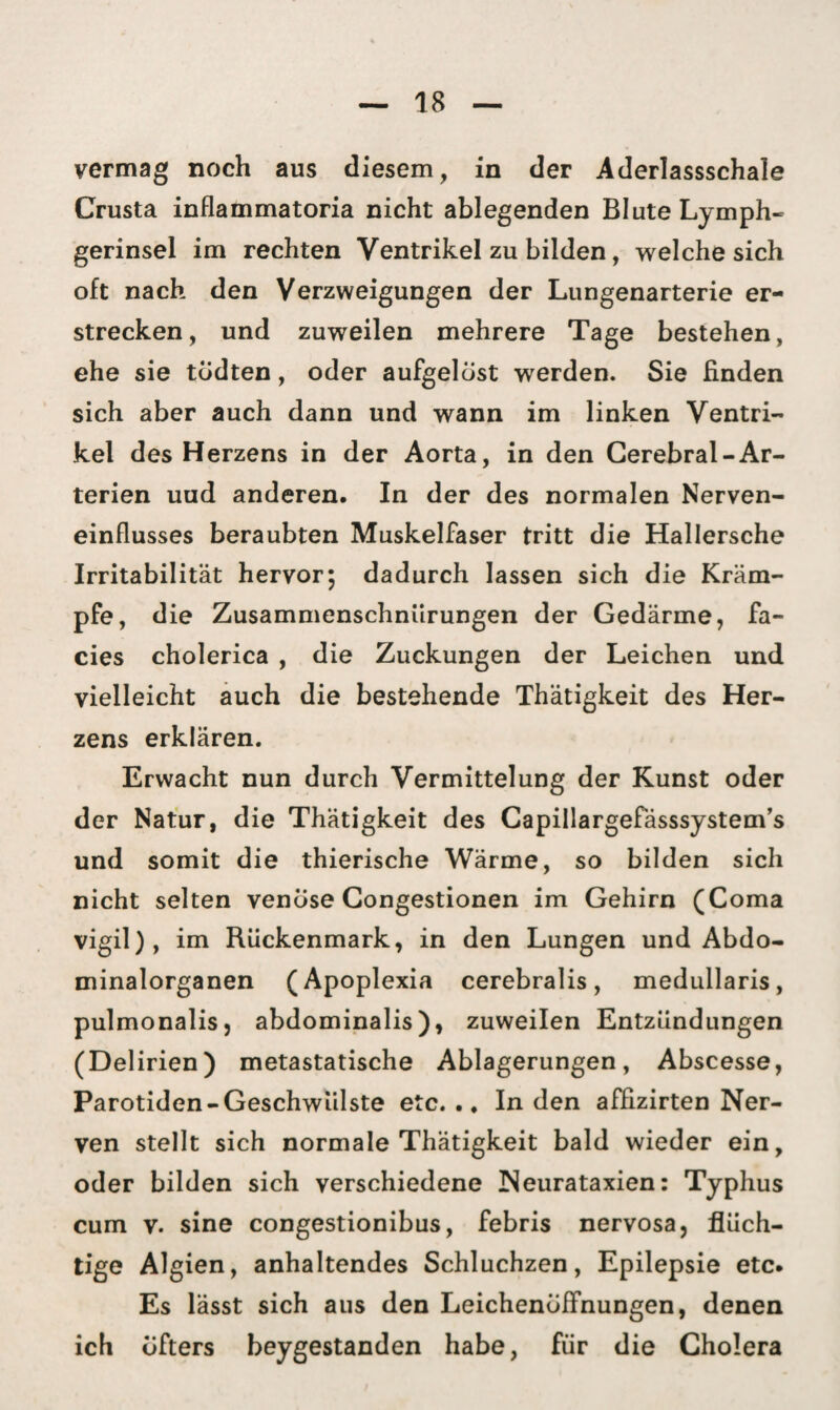 vermag noch aus diesem, in der Aderlassschale Crusta inflammatoria nicht ablegenden Blute Lymph- gerinsel im rechten Ventrikel zu bilden, welche sich oft nach den Verzweigungen der Lungenarterie er¬ strecken, und zuweilen mehrere Tage bestehen, ehe sie tödten, oder aufgelöst werden. Sie finden sich aber auch dann und wann im linken Ventri¬ kel des Herzens in der Aorta, in den Cerebral-Ar¬ terien uud anderen. In der des normalen Nerven¬ einflusses beraubten Muskelfaser tritt die Hallersche Irritabilität hervor; dadurch lassen sich die Kräm¬ pfe, die Zusammenschnürungen der Gedärme, fa- cies cholerica , die Zuckungen der Leichen und vielleicht auch die bestehende Thätigkeit des Her¬ zens erklären. Erwacht nun durch Vermittelung der Kunst oder der Natur, die Thätigkeit des Capillargefasssystem’s und somit die thierische Wärme, so bilden sich nicht selten venöse Congestionen im Gehirn (Coma vigil), im Rückenmark, in den Lungen und Abdo¬ minalorganen (Apoplexia cerebralis, medullaris, pulmonalis, abdominalis), zuweilen Entzündungen (Delirien) metastatische Ablagerungen, Abscesse, Parotiden-Geschwülste etc... Inden affizirten Ner¬ ven stellt sich normale Thätigkeit bald wieder ein, oder bilden sich verschiedene Neurataxien: Typhus cum v. sine congestionibus, febris nervosa, flüch¬ tige Algien, anhaltendes Schluchzen, Epilepsie etc. Es lässt sich aus den Leichenöffnungen, denen ich öfters beygestanden habe, für die Cholera