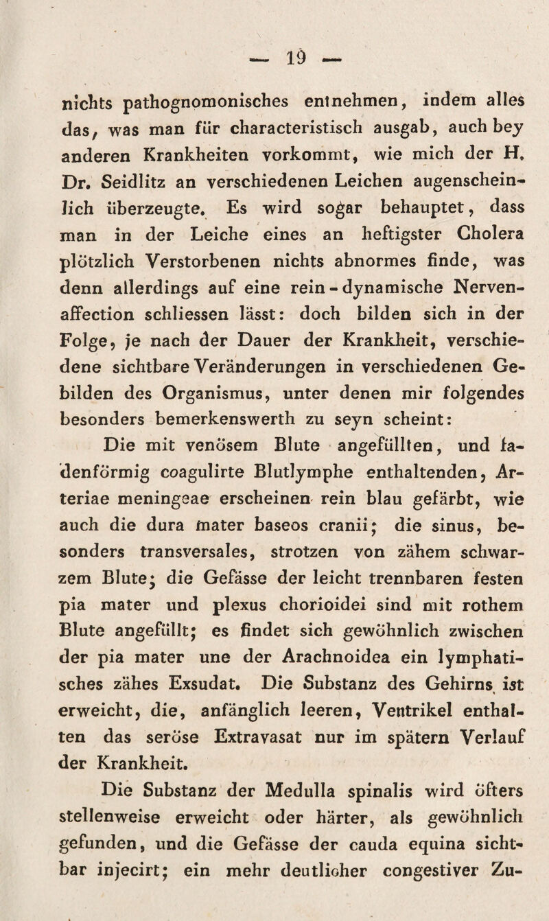 nichts pathognomonisches entnehmen, indem alles das, was man für characteristisch ausgab, auch bey anderen Krankheiten yorkommt, wie mich der H, Dr. Seidlitz an verschiedenen Leichen augenschein¬ lich überzeugte* Es wird sogar behauptet, dass man in der Leiche eines an heftigster Cholera plötzlich Verstorbenen nichts abnormes finde, was denn allerdings auf eine rein - dynamische Nerven- affection schliessen lässt: doch bilden sich in der Folge, je nach der Dauer der Krankheit, verschie¬ dene sichtbare Veränderungen in verschiedenen Ge¬ bilden des Organismus, unter denen mir folgendes besonders bemerkenswert!! zu seyn scheint: Die mit venösem Blute angefüllten, und fa¬ denförmig coagulirte Blutlymphe enthaltenden, Ar« teriae meningeae erscheinen rein blau gefärbt, wie auch die dura mater baseos cranii; die sinus, be¬ sonders transversales, strotzen von zähem schwar¬ zem Blute* die Gefässe der leicht trennbaren festen pia mater und plexus chorioidei sind mit rothem Blute angefüllt; es findet sich gewöhnlich zwischen der pia mater une der Arachnoidea ein lymphati¬ sches zähes Exsudat. Die Substanz des Gehirns ist erweicht, die, anfänglich leeren, Ventrikel enthal¬ ten das seröse Extravasat nur im spätem Verlauf der Krankheit. Die Substanz der Medulla spinalis wird öfters stellenweise erweicht oder härter, als gewöhnlich gefunden, und die Gefässe der cauda equina sicht¬ bar injecirt; ein mehr deutlicher congestiver Zu-