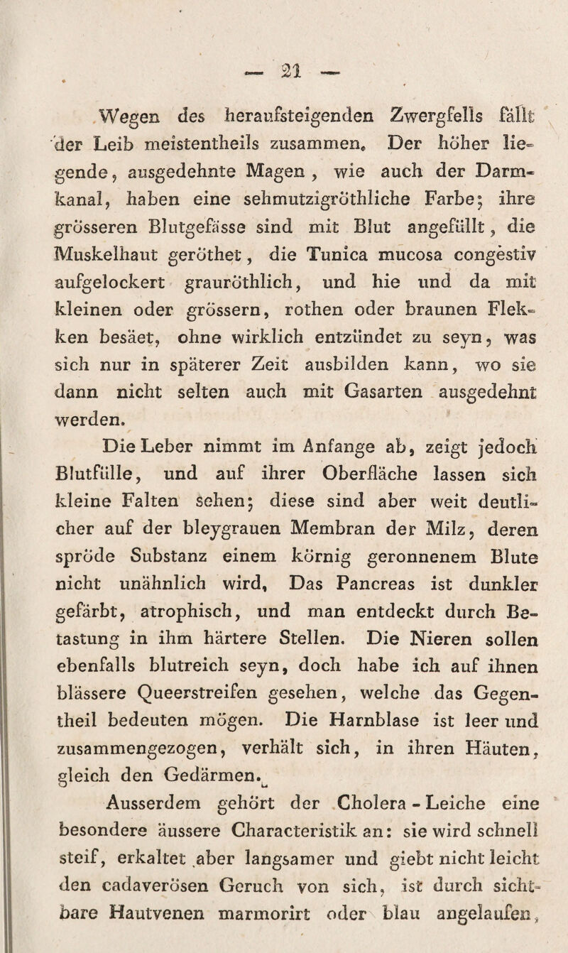 Wegen des heraufsteigenden Zwergfells fällt der Leib meistentheils zusammen« Der hoher lie¬ gende , ausgedehnte Magen , wie auch der Darm¬ kanal 9 haben eine sehmutzigröthliche Farbe; ihre grosseren Blutgefässe sind mit Blut angefüllt, die Muskelhaut gerothet, die Tunica mucosa congestiv •> - aufgelockert grauröthlich, und hie und da mit kleinen oder grossem, rothen oder braunen Flek- ken besäet, ohne wirklich entzündet zu seyn, was sich nur in späterer Zeit ausbilden kann , wo sie dann nicht selten auch mit Gasarten ausgedehnt werden. Die Leber nimmt im Anfänge ab, zeigt jedoch Blutfülle, und auf ihrer Oberfläche lassen sich kleine Falten sehen; diese sind aber weit deutli¬ cher auf der bleygrauen Membran der Milz, deren sprcide Substanz einem körnig geronnenem Blute nicht unähnlich wird, Das Pancreas ist dunkler gefärbt, atrophisch, und man entdeckt durch Be¬ tastung in ihm härtere Stellen. Die Nieren sollen ebenfalls blutreich seyn, doch habe ich auf ihnen blässere Queerstreifen gesehen, welche das Gegen- theil bedeuten mögen. Die Harnblase ist leer und zusammengezogen, verhält sich, in ihren Häuten, gleich den Gedärmen.^ Ausserdem gehört der Cholera - Leiche eine besondere äussere Characteristik an: sie wird schnell steif, erkaltet .aber langsamer und giebt nicht leicht den cadaverosen Geruch von sich, ist durch sicht“ bare Hautvenen marmorirt oder\ blau angelaufen *