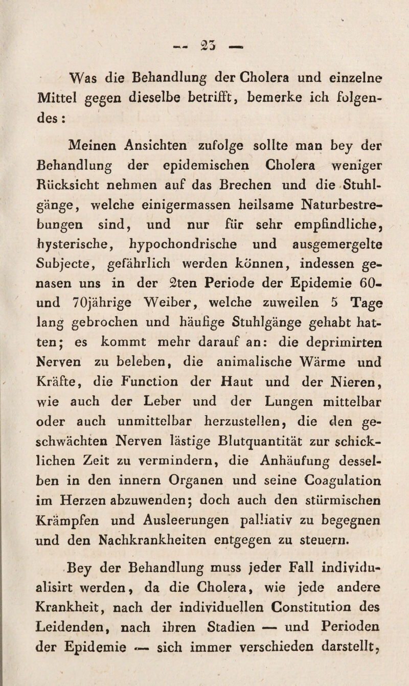 Was die Behandlung der Cholera und einzelne Mittel gegen dieselbe betrifft, bemerke ich folgen¬ des : Meinen Ansichten zufolge sollte man bey der Behandlung der epidemischen Cholera weniger Rücksicht nehmen auf das Brechen und die Stuhl¬ gänge, welche einigermassen heilsame Naturbestre¬ bungen sind, und nur für sehr empfindliche, hysterische, hypochondrische und ausgemergelte Subjecte, gefährlich werden können, indessen ge¬ nasen uns in der 2ten Periode der Epidemie 60- und 70jährige Weiber, welche zuweilen 5 Tage lang gebrochen und häufige Stuhlgänge gehabt hat¬ ten; es kommt mehr darauf an: die deprimirten Nerven zu beleben, die animalische Wärme und Kräfte, die Function der Haut und der Nieren, wie auch der Leber und der Lungen mittelbar oder auch unmittelbar herzustellen, die den ge¬ schwächten Nerven lästige Blutquantität zur schick¬ lichen Zeit zu vermindern, die Anhäufung dessel¬ ben in den innern Organen und seine Coagulation im Herzen abzuwenden; doch auch den stürmischen Krämpfen und Ausleerungen palliativ zu begegnen und den Nachkrankheiten entgegen zu steuern. Bey der Behandlung muss jeder Fall individu- alisirt werden, da die Cholera, wie jede andere Krankheit, nach der individuellen Constitution des Leidenden, nach ihren Stadien — und Perioden der Epidemie — sich immer verschieden darstellt,