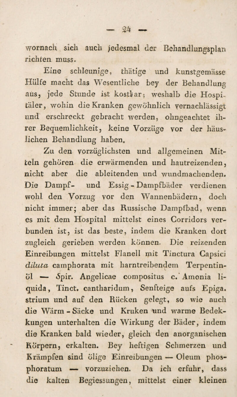 wornach x sich auch |euesmal der Behandlungsplan richten muss. Eine schleunige, thätige und kunstgemässe Hülfe macht das Wesentliche bey der Behandlung aus, jede Stunde ist kostbar; weshalb die Hospi¬ täler, wohin die Kranken gewöhnlich vernachlässigt und erschreckt gebracht werden, ohngeachtet ih¬ rer Bequemlichkeit, keine Vorzüge vor der häus¬ lichen Behandlung haben» Zu den vorzüglichsten und allgemeinen Mit¬ teln gehören die erwärmenden und hautreizenden, nicht aber die ableitenden und wundmachenden. Die Dampf- und Essig - Dampfbäder verdienen wohl den Vorzug vor den Wannenbädern, doch nicht immer; aber das Russische Dampfbad, wenn es mit dem Hospital mittelst eines Gorridors ver¬ bunden ist, ist das beste, indem die Kranken dort zugleich gerieben werden können. Die reizenden Einreibungen mittelst Flanell mit Tinctura Capsici diluta camphorata mit harntreibendem Terpentin¬ öl -— 6pir. Angelicae compositus c. Amonia li- quida, Tinct. cantharidum, Senfteige aufs Epiga. strium und auf den Rücken gelegt, so wie auch die Wärm - Säcke und Kruken und warme Bedek- kungen unterhalten die Wirkung der Bäder, indem die Kranken bald wieder, gleich den anorganischen Körpern, erkalten. Bey heftigen Schmerzen und Krämpfen sind eilige Einreibungen — Oleum phos- phoratum —- vorzuziehen. Da ich erfuhr, dass die kalten Begiessungen, mittelst einer kleinen