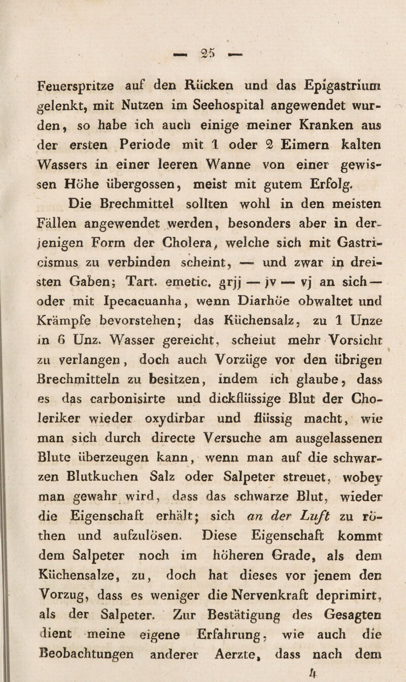 Feuerspritze auf den Rücken und das Epigastriurri gelenkt, mit Nutzen im Seehospital angewendet wur¬ den, so habe ich auch einige meiner Kranken aus der ersten Periode mit 1 oder 2 Eimern kalten Wassers in einer leeren Wanne von einer gewis¬ sen Höhe iibergossen, meist mit gutem Erfolg. Die Brechmittel sollten wohl in den meisten Fällen angewendet werden, besonders aber in der¬ jenigen Form der Choleraß welche sich mit Gastri- cismus zu verbinden scheint, — und zwar in drei¬ sten Gaben; Tart. emetic, grjj—jv— vj an sich — oder mit Ipecacuanha, wenn Diarhöe obwaltet und Krämpfe bevorstehen; das Küchensalz, zu 1 Unze in 6 Unz. Wasser gereicht, scheiut mehr Vorsicht zu verlangen, doch auch Vorzüge vor den übrigen » Brechmitteln zu besitzen, indem ich glaube, dass es das carbonisirte und dickflüssige Blut der Cho¬ leriker wieder oxydirbar und flüssig macht, wie man sich durch directe Versuche am ausgelassenen Blute überzeugen kann, wenn man auf die schwar¬ zen Blutkuchen Salz oder Salpeter streuet, woher man gewahr wird, dass das schwarze Blut, wieder die Eigenschaft erhält; sich an der Luft zu rö- then und aufzulösen. Diese Eigenschaft kommt dem Salpeter noch im höheren Grade, als dem Küchensalze, zu, doch hat dieses vor jenem den Vorzug, dass es weniger die Nervenkraft deprimirt, als der Salpeter. Zur Bestätigung des Gesagten dient meine eigene Erfahrung, wie auch die Beobachtungen anderer Aerzte, dass nach dem h