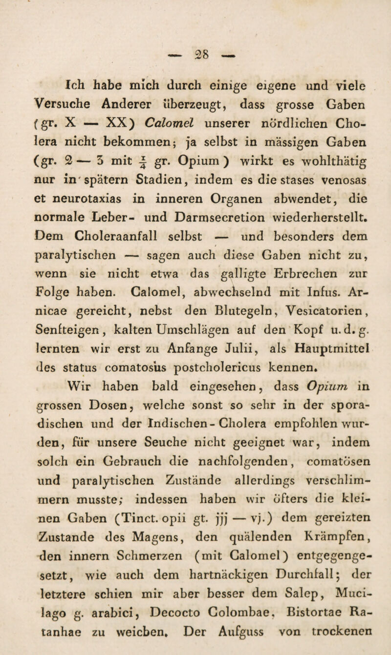 Ich habe mich durch einige eigene und viele Versuche Anderer überzeugt, dass grosse Gaben (gr. X — XX) Calomel unserer nördlichen Cho¬ lera nicht bekommen; ja selbst in massigen Gaben (gr. 2 — 3 mit ± gr. Opium ) wirkt es wohlthätig nur in'spätem Stadien, indem es die stases venosas et neurotaxias in inneren Organen abwendet, die normale Leber- und Darmsecretion wiederherstellt. Dem Choleraanfall selbst — und besonders dem t paralytischen — sagen auch diese Gaben nicht zu, wenn sie nicht etwa das galligte Erbrechen zur Folge haben. Calomel, abwechselnd mit Infus. Ar- nicae gereicht, nebst den Blutegeln, Vesicatorien, Senfteigen , kalten Umschlägen auf den Kopf u. d. g. lernten wir erst zu Anfänge Julii, als Hauptmittel des Status comatosiis postcholericus kennen. Wir haben bald eingesehen, dass Opium in grossen Dosen, welche sonst so sehr in der spora¬ dischen und der Indischen-Cholera empfohlen wur¬ den, für unsere Seuche nicht geeignet war, indem solch ein Gebrauch die nachfolgenden, comatbsen und paralytischen Zustände allerdings verschlim¬ mern musste; indessen haben wir öfters die klei¬ nen Gaben (Tinct. opii gt. jjj — vj.) dem gereizten Zustande des Magens, den quälenden Krämpfen, den innern Schmerzen (mit Calomel) entgegenge¬ setzt, wie auch dem hartnäckigen Durchfall; der letztere schien mir aber besser dem Salep, Muci- lago g. arabici, Decocto Colombae, Bistortae Ra- tanhae zu weichen. Der Aufguss von trockenen