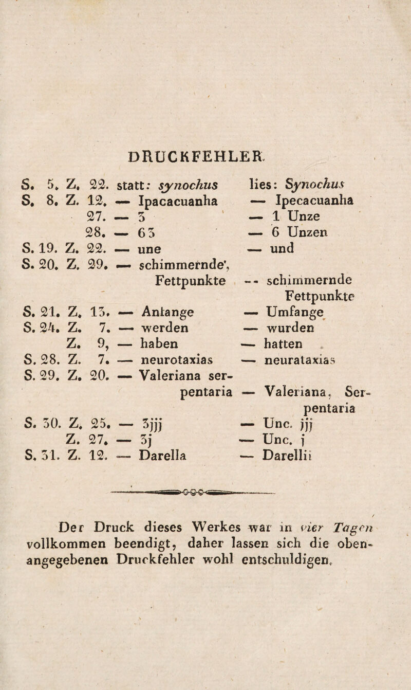 DRUCKFEHLER, S. 5* Z, 22. statt: synochus S, 8. Z. 12. — Ipacacuanha 27. — 3 28. — 63 S. 19. Z. 22. — une S. 20. Z. 29. — schimmernde', Fettpunkte S. 21. Z. 13. — Antange S. 24. Z. 7. — werden Z. 9, — haben S. 28. Z. 7. — neurotaxias lies: Synochus — Ipecacuanha — 1 Unze — 6 Unzen — und -- schimmernde Fettpunkte — Umfange — wurden — hatten — neurataxias S. 29. Z. 20. — Valeriana ser- pentaria — Valeriana, Ser- pentaria S. 30. Z. 25. — 3jjj — Unc. jjj Z. 27. — 3j — Unc. j S. 31. Z, 12. — Darelia — Darellii Der Druck dieses Werkes war in vier Tagen vollkommen beendigt, daher lassen sich die oben¬ angegebenen Druckfehler wohl entschuldigen.
