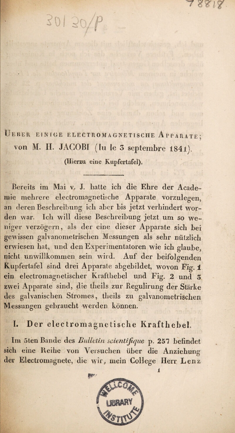 T Ueber einige electromagnetische Apparate; von M. II. JACOBI (In le 3 scptembre 1841], (Hierzu eine Kupfertafel), Bereits im Mai v. J. hatte ich die Ehre der Acade- rare melircre electromagnetische Apparate vorzulegen, an deren Beschreibung ich abcr bis jetzt verhindert wor~ den war. Ich will diese Beschreibung jetzt um so we- niger verzogern, als der eine dieser Apparate sich bei gewissen galvanometrischen Messungen als sehr niitzlich erwiesen hat, und den Experimentatoren wie ich glaube, nicht unwillhommen sein wird. Auf der beifolgenden Kupfertafel sind drei Apparate ahgebildet, wovon Fig. 1 ein electromagnetischer Krafthehel und Fig. 2 und 3 zwei Apparate sind, die theils zur Regulirung der Starke des galvanischen Stromes, theils zu galvanometrischen Messungen gebraucht werden konnen. I. Der electromagnctische KrafthebeL Im 5ten Bande des Bulletin scientifique p. 251 befindet sich eine lleihe von Versuchen liber die Anziehung der Electromagnete, die wir, mein College Herr Lenz