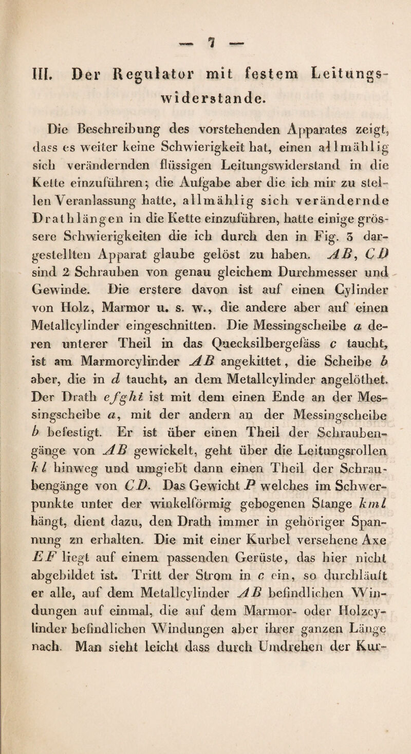 1 III. Der Regulator mit festem Leitungs- widerstande. Die Beschreibung des vorstehenden Apparatus zeigt, dass es weiter keine Schwierigkeit hat, einen allmahlig sicli verandernden fliissigen Leitungswiderstand in die Kette einzufiihren 5 die Aufgabe aber die ich mir zu stel- len Veranlassung hatte, allmahlig sich verandernde Drathlangen in die Kette einzufiihren, liatte einige gros~ sere Schwierigkeiten die icb durch den in Fig. 3 dar- gestellten Apparat glaube gelost zu baben. AB, CD sind 2 Schrauben von genau gleicbem Durchmesser und Gewinde. Die erstere davon ist auf einen Cylinder von Holz, Marmor u. s. w., die andere aber auf einen Melallcylinder eingeschnitten. Die Messingscbeibe a de- ren unterer Tbeil in das Quecksilbergefass c taucbt, ist am Marmorcylinder AB angekittet, die Scbeibe h aber, die in d taucht, an dem Metallcylinder angelothet Der Dratb efghi ist mit dem einen Ende an der Mes¬ singscbeibe a, mit der andern an der Messingscbeibe b befestigt. Er ist iiber einen Theil der Scbrauben- gange von AB gewickelt, geht iiber die Leitungsrollen Ji l binweg und umgiebt dann einen Tbeil der Scbrau- bengange von CD. Das Gewicht P welches im Schwer- punkte unter der winkelformig gebogenen Stange kml bangt, dient dazu, den Drath immer in gehoriger Span- nung zn erbalten. Die mit einer Kurbel versebene Axe EF liegt auf einem passenclen Geriiste, das bier nicbt abgebildet ist. Tritt der Strom in c cin, so durcblault er alle, auf dem Metallcylinder AB befindlichen Win- dungen auf einmal, die auf dem Marmor- oder Holzcy- linder befindlichen Windungen aber ihrer ganzen Lange nach. Man sieht leicbt dass durch Umdrehen der Kux-