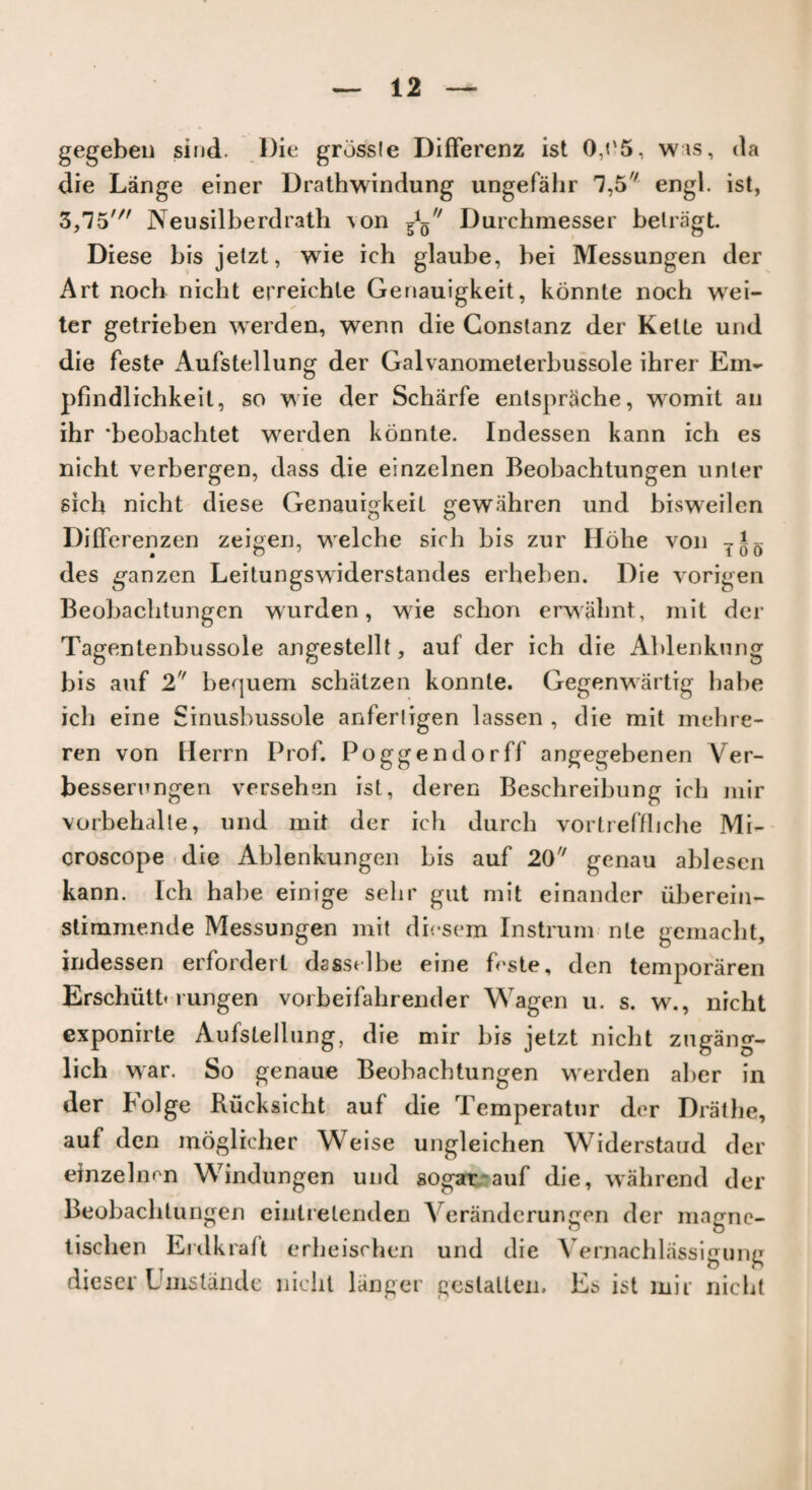 gegeben sind. Die grbssle Differenz ist 0,?'5, was, da die Lange einer Drathwindung ungefahr 1,5 engl. ist, 3,15' Neusilberdrath ^on Durchmesser belragt Diese bis jetzt, wie ich glaube, bei Messungen der Art noch nicht erreichle Genauigkeit, konnte noch wei- ter getrieben werden, wenn die Gonslanz der Kette und die feste Aufstellung der Galvanometerbussole ihrer Em- pfindlichkeit, so wie der Scharfe enlsprSche, wromit an ihr ‘beobachtet werden konnte. Indessen kann ich es nicht verbergen, dass die einzelnen Beobachtungen unler sich nicht diese Genauigkeit gewahren und bisweilen DitTerenzen zeigen, welche sich bis zur Hohe von TiQ des ganzen Leitungswiderstandes erheben. Die vorigen Beobachtungen wurden, wie schon erwahnt, mit der Tagentenbussole angestellt, auf der ich die Ablenkung bis auf 2 bequem schatzen konnte. Gegenwartig babe ich eine Sinusbussole anferligen lassen , die mit mehre- ren von Herrn Prof. Poggendorff angegebenen Ver- besserungen versehsn ist, deren Besehreibung ich mir vorbehalte, und mit der ich durch vortreffliche Mi¬ croscope die Ablenkungen bis auf 20 genau ahlesen kann. Ich habe einige sehr gut mit einander iiberein- slimmende Messungen mit dicsem Instrum nte gemacht, indessen erfordert dasstlbe eine feste, den temporaren Erschiitt* rungen vorbeifahrender Wagen u. s. w., nicht exponirte Aufstellung, die mir bis jetzt nicht zugang- lich war. So genaue Beohachtungen werden aber in der bolge Kucksicht auf die Temperatur der Drathe, auf den moglicher Weise ungleichen Widerstaud der einzelnen Windungen und sogar auf die, wahrend der Beobachtungen eintretenden Veranderungen der magne- tischen Erdkraft erheischen und die Vernachlassigung dicser Umstande nicht langer geslalten. Es ist mir nicht