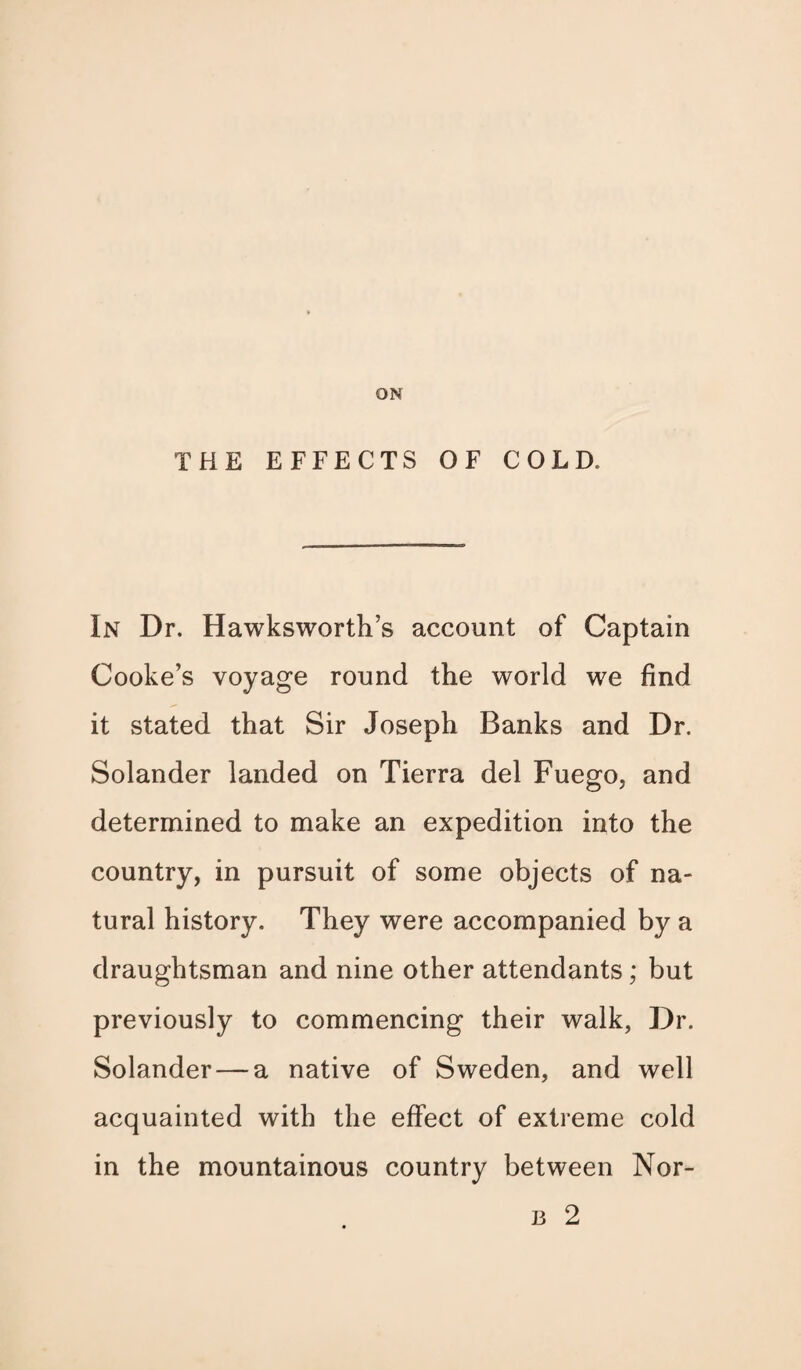 ON THE EFFECTS OF COLD. In Dr. Hawksworth’s account of Captain Cooke’s voyage round the world we find it stated that Sir Joseph Banks and Dr. Solander landed on Tierra del Fuego, and determined to make an expedition into the country, in pursuit of some objects of na¬ tural history. They were accompanied by a draughtsman and nine other attendants ; but previously to commencing their walk, Dr. Solander — a native of Sweden, and well acquainted with the effect of extreme cold in the mountainous country between Nor- b 2