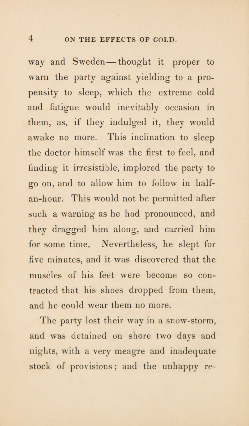 way and Sweden — thought it proper to warn the party against yielding to a pro¬ pensity to sleep, which the extreme cold and fatigue would inevitably occasion in them, as, if they indulged it, they would awake no more. This inclination to sleep the doctor himself was the first to feel, and finding it irresistible, implored the party to go on, and to allow him to follow in half- an-hour. This would not be permitted after such a warning as he had pronounced, and they dragged him along, and carried him for some time. Nevertheless, he slept for five minutes, and it was discovered that the muscles of his feet were become so con¬ tracted that his shoes dropped from them, and he could wear them no more. The party lost their way in a snow-storm, and was detained on shore two days and nights, with a very meagre and inadequate stock of provisions; and the unhappy re-