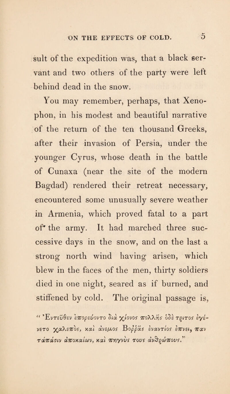 suit of the expedition was, that a black ser¬ vant and two others of the party were left behind dead in the snow. You may remember, perhaps, that Xeno¬ phon, in his modest and beautiful narrative of the return of the ten thousand Greeks, after their invasion of Persia, under the younger Cyrus, whose death in the battle of Cunaxa (near the site of the modern Bagdad) rendered their retreat necessary, encountered some unusually severe weather in Armenia, which proved fatal to a part of* the army. It had marched three suc¬ cessive days in the snow, and on the last a strong north wind having arisen, which blew in the faces of the men, thirty soldiers died in one night, seared as if burned, and stiffened by cold. The original passage is, “ *EVTEuQsV ETtOpeVOVTO (Ulol ^tovos- 7IoXhr)S o^g TPITOS syg- V£T0 ’XJXkZTt'bs, Y.0U BOppois IvaVTtOf g7TVE1, TTav rocTrdaiv octtoxuicov, kat Tinyvvs rovs avS’gwTfous’.”