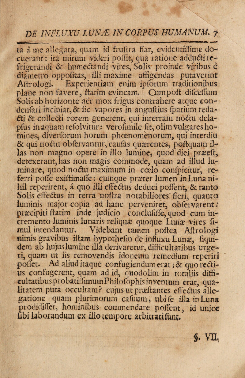 ~-.» ~ —*> ta a me allegata, quam id fruftra fiat, evidentiffime do¬ cuerant j ita mirum videri poffit, qua ratione addudli re¬ frigerandi & hnmedandi vires, Solis proinde Viribus e diametro oppofitas, illi maxime affigendas putaverint Aftrologi. Experientiam enim ipforum traditionibus plane non favere, ftatim evincam. Cumpoft difceffum Solis ab horizonte aer mox frigus contrahere atque con- deofari incipiat, & fic vapores in anguftius fpatiuffi reda- dti & colledi rorem generent, qui interram noctu dela- pfus in aquam refolvitur ; verofimile fit, olirn Vulgares ho¬ mines, diverforum horutn phoen omen orum, qui interdia & qui rioftu obfervantur, caufas quorentes, poftquam il¬ las non magno opere in illo lumine, quod diei proeft, detexerant, has non magis commode, quam ad illud lu¬ minare, quod nodtu maximum in coelo confpicitur, re¬ ferri poffe exiftimaffe: cumque pneter lumen in Luna ni¬ hil reperirent, a quo illi effedus deduci poffe nt, & tanto Solis effedtus in terra noftra notabiliores fieri, quanta luminis major copia ad hanc perveniret, obfervarent r praecipit! ftatim inde judicio conclufiffe, quod cum in¬ cremento luminis lunaris reliqua? quoque Luna: vires fi- mul intendantur* Videbant tamen poftea Aftrologi nimis gravibus iftam hypotheiln de influxu Lunae, fiqui- dem ab hujus lumine illa derivaretur, difficultatibus urge¬ ri, quam ut iis removendis idoneum remedium reperiri pollet. Ad aliud itaque confugiendum erat 5 & quo redii- Us confugerent, quam ad id, quodolim in totaliis diffla cultatibus probatiffimum Philofophis inventum erat, qua¬ litatem puta occultam? cujus ut proflantes effedus alle¬ gatione quam plurimorum cafuum, ubife illa in Luna prodidiffet, hominibus commendare poffent, id unice libi laborandum ex illo tempore arbitrati funt. S* VII,