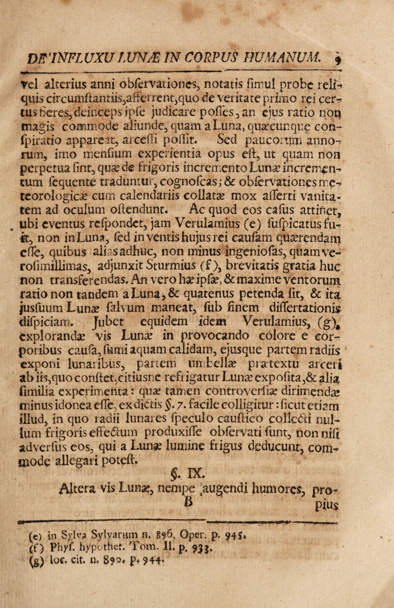 , ^ -- - ■ , I ---.r. -LT—.—..«w — »» 1 JW- Tei alterius anni obfervationes, notatis fimul probe relfr quis circumftantns,afferrent,quode veritate primo rei cer^ tus fieres, deinceps ipfe judicare podes, an eius ratio non magis commbde aliunde, quam a Luna, quacunque con~ fpiratio appareat, arceffi poffit. Sed paucorum anno-? rum, imo menfium experientia opus eft, ut quam non perpetua fint5quse de frigoris incremento Lufa incremen¬ tum fequente traduntur, cognofcas; & obfervationesme^ teorologicas cum calendariis collatu mox affert! vanita¬ tem ad oculum oftendunt. Ac quod eos cafus attinet* ubi eventus reipondet, jam Verulamius (e) fuipicatus fu¬ it, non in Luna, fed in ventis hujus rei caufarn querendam cfle, quibus alias adhuc, non minus ingeniofas,quamve- rofimillimas, adjunxit Sturmius (f ), brevitatis gratia huc non transferendas. An vero hx ip&, & maxime ventorum ratio non tandem a Luna, & quatenus petenda fit, & ita jusfuimiLuna? falvum maneat, fub finem difTertationis difpiciam. Jubet equidem idem Verulamius, (g\ exploranda vis Luna? in provocando colore e eor- pot ibus caufa, fumi aquam calidam, ejusque partem radiis exponi lunaribus, panem umbella? praetextu arceri ab iis,quoconfiet,citiusne refiigatur Luna? expofita,& alia fimilia experimenta: qua? tamen controverfise dirimenda minus idonea cfle, exdidtis §> 7. facile colligitur: ficut etiam illud, in quo radii lunares fpeculo cauftico collefti nul¬ lum frigoris effedhim produxiffe obfervati funt, non nifi adverfus eos, qui a Lunae lumine frigus deducunt, com¬ mode allegari poteft. ' ‘ & IX. Altera vis Lunae, nempe ^ugfendi humores, pro- B pius (e) in Sylva Sylyarum n. 896. Oper. p. 94$, (f) Phyf. hyputhet. Tom. II. p, 933, loe. cit. n. 890* p« 944,