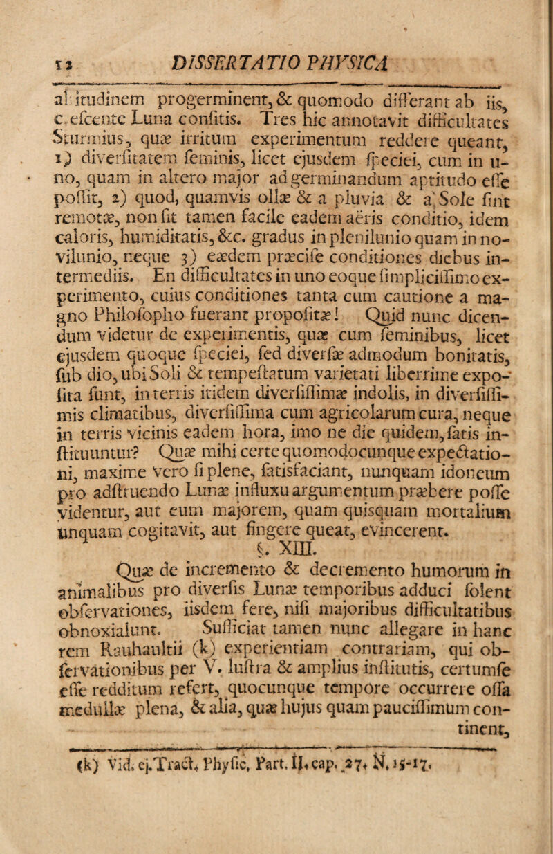 aiitudincm progerminent, & quomodo differant ab iis, c efcente Luna confitis. Tres hic annotavit difficultates Sturmius, quae irritum experimentum redde: e queant, i) diverlitatem feminis, licet ejusdem fpeciti, cum in u- no, quam in altero major ad germinandum aptitudo effe poSlit, 2) quod, quamvis olite & a pluvia & a: Sole fint remotae, non fit tamen facile eadem aeris conditio, idem caloris, humiditatis,&c. gradus in plenilunio quam in no- vilunio, neque 3) eaedem preeeife conditiones diebus in¬ termediis. En difficultates in imo eoque fimpliciffimo ex¬ perimento, cuius conditiones tanta cum cautione a ma¬ gno Philofopho fuerant propofitae! Quid nunc dicen¬ dum videtur de experimentis, qua* cum feminibus, licet ejusdem quoque fpeciei, fed diverfa: admodum bonitatis, fub dio, ubi Soli & tempeftatum varietati liberrime expo¬ lita funt, in terris itidem diverfiffima: indolis, in diverfiffi- mis climatibus, diverlifiima cum agricolarum cura, neque in terris vicinis eadem hora, imo ne die quidem, fatis in- ftiruuntur? Qua: mihi certe quomodocunqueexpedatio- ni, maxime vero fi plene, fatisfaciant, nunquam idoneum pro adftrucndo Luna: influxu argumentum prtebere poffe videmur, aut eum majorem, quam quisquain mortalium unquam cogitavit, aut fingere queat, evincerent. §. xin. Qua: de incremento & decremento humorum in animalibus pro diverfis Luna: temporibus adduci folent ©bfervationes, iisdem fere, nili majoribus difficultatibus obnoxialunt. Sufficiat tamen nunc allegare in hanc rem Rauhaultii (kj experientiam contrariam, qui ob- fervationibus per V. luftra & amplius inffitutis, certumfe effe redditum refert, quocunque tempore occurrere offa medulla: plena, & alia, qua: hujus quam pauciffimum con¬ tinent, ■ I III T —— A * ‘ '*7*? ■ ‘ ' * 1 1 1 ‘ — I rnn 111. (k) Vid. ej.Tract, Pbyfic, Part. IJ,cap. 27, N. 15-17.