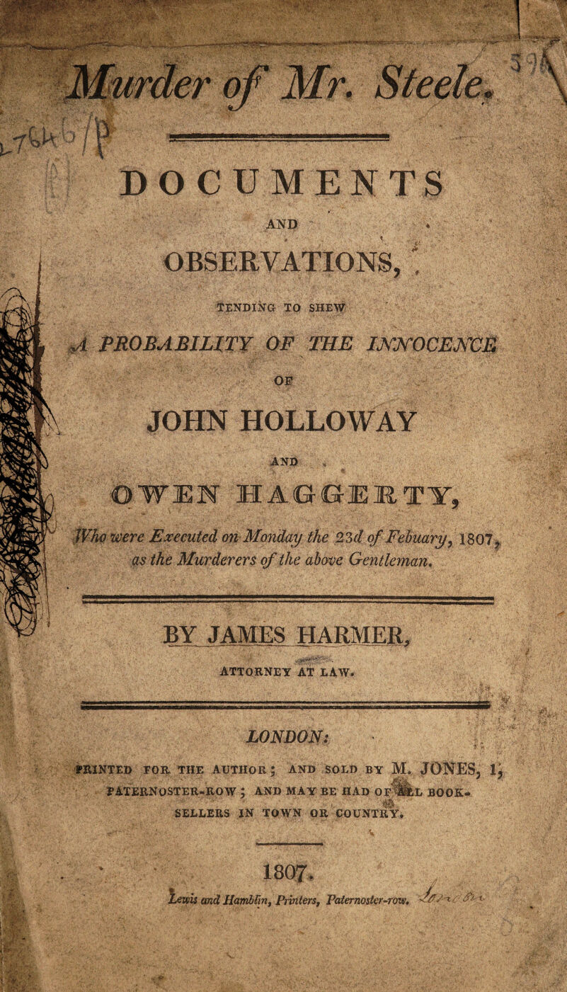 DOCUMENTS AND * OBSERVATIONS, || (tENDINa TO SHEW PROBABILITY OF THE INNOCENCE OF JOHN HOLLOWAY AND OWEN HA6GE1TY, Who were Executed on Monday the 23d of Febaary, 1807, as the Murderers of the above Gentleman. BY JAMES HARMER, r- • ATTORNEY AT LAW. 1, ■—i.i ;:i-1 _-r-.. ssss - . -/ v . ‘S ~ •• * x. I’ - * LONDON: ■ - •- ' ’ r;'.-' • . • ** •• ,• f t . PRINTED FOR THE AUTHOR; AND SOLD BY M. JONES, PATERNOSTER-ROW ; AND MAY BE HAD OF §LL BOOK- SELLERS IN TOWN OR COUNTRY. Lewis and HamhVin, Printers, Paternoster-row, d&S-'t <?■'