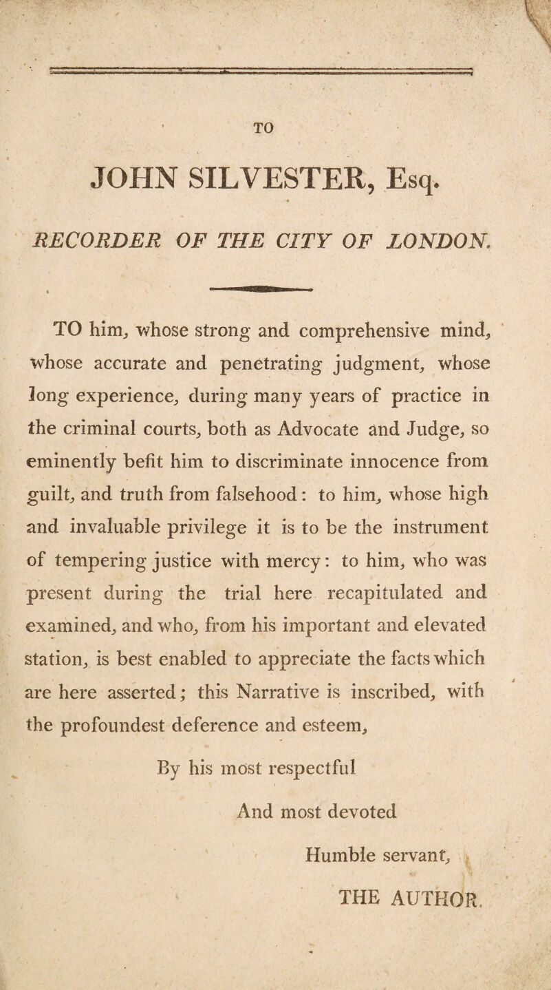 —,t-.-err- * . ; \ ' TO JOHN SILVESTER, Esq. •* RECORDER OF THE CITY OF LONDON. TO him,, whose strong and comprehensive mind, whose accurate and penetrating judgment, whose long experience, during many years of practice in the criminal courts, both as Advocate and Judge, so eminently befit him to discriminate innocence from guilt, and truth from falsehood: to him, whose high and invaluable privilege it is to be the instrument of tempering justice with mercy: to him, who was present during the trial here recapitulated and examined, and who, from his important and elevated station, is best enabled to appreciate the facts which are here asserted; this Narrative is inscribed, with the profoundest deference and esteem. By his most respectful And most devoted Humble servant. THE AUTHOR,