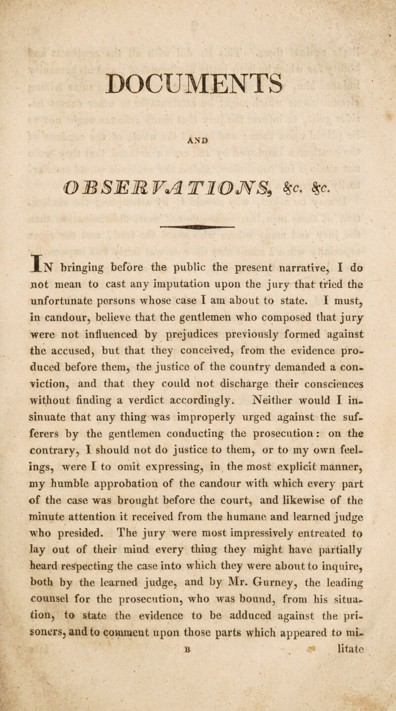 AND OBSERVATIONS, $c. $c. In bringing before the public the present narrative, I do not mean to cast any imputation upon the jury that tried the unfortunate persons whose case I am about to state. I must, in candour, believe that the gentlemen who composed that jury were not influenced by prejudices previously formed against the accused, but that they conceived, from the evidence pro- duced before them, the justice of the country demanded a con¬ viction, and that they could not discharge their consciences without finding a verdict accordingly. Neither would I in¬ sinuate that any thing wTas improperly urged against the suf¬ ferers by the gentlemen conducting the prosecution: on the contrary, I should not do justice to them, or to my own feel¬ ings, were I to omit expressing, in the most explicit manner, my humble approbation of the candour with which every part of the case was brought before the court, and likewise of the minute attention it received from the humane and learned judge who presided. The jury were most impressively entreated to lay out of their mind every thing they might have partially heard respecting the case into which they were about to inquire, both by the learned judge, and by Mr. Gurney, the leading counsel for the prosecution, who was bound, from his situa¬ tion, to state the evidence to be adduced against the pri¬ soners, and to comment upon those parts which appeared to mi- b , litate