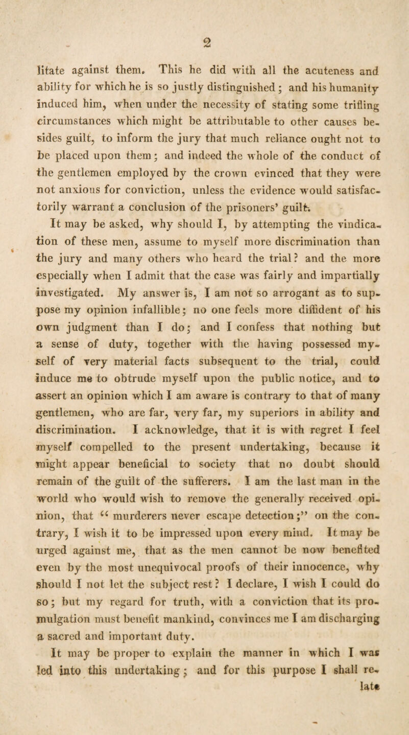 iitate against them. This he did with all the acuteness and ability for which he is so justly distinguished ; and his humanity induced him, when under the necessity of stating some trifling circumstances which might be attributable to other causes be¬ sides guilt, to inform the jury that much reliance ought not to be placed upon them; and indeed the whole of the conduct of the gentlemen employed by the crown evinced that they were not anxious for conviction, unless the evidence w ould satisfac¬ torily warrant a conclusion of the prisoners’ guilt-. It may be asked, why should I, by attempting the vindica¬ tion of these men, assume to myself more discrimination than the jury and many others who heard the trial? and the more especially when I admit that the case was fairly and impartially investigated. My answer is, I am not so arrogant as to sup¬ pose my opinion infallible; no one feels more diffident of his own judgment than I do; and I confess that nothing but a sense of duty, together with the having possessed my¬ self of very material facts subsequent to the trial, could induce me to obtrude myself upon the public notice, and to assert an opinion which I am awrare is contrary to that of many gentlemen, who are far, very far, my superiors in ability and discrimination. I acknowledge, that it is wdth regret I feel myself compelled to the present undertaking, because it might appear beneficial to society that no doubt should remain of the guilt of the sufferers. I am the last man in the world who would wish to remove the generally received opi¬ nion, that u murderers never escape detectionon the con¬ trary, I wish it to be impressed upon every mind. It may be urged against me, that as the men cannot be now benefited even by the most unequivocal proofs of their innocence, why should I not let the subject rest ? I declare, I wfish I could do so; but my regard for truth, with a conviction that its pro¬ mulgation must benefit mankind, convinces me I am discharging a sacred and important duty. It may be proper to explain the manner in which I was led into this undertaking; and for this purpose I shall re¬ late