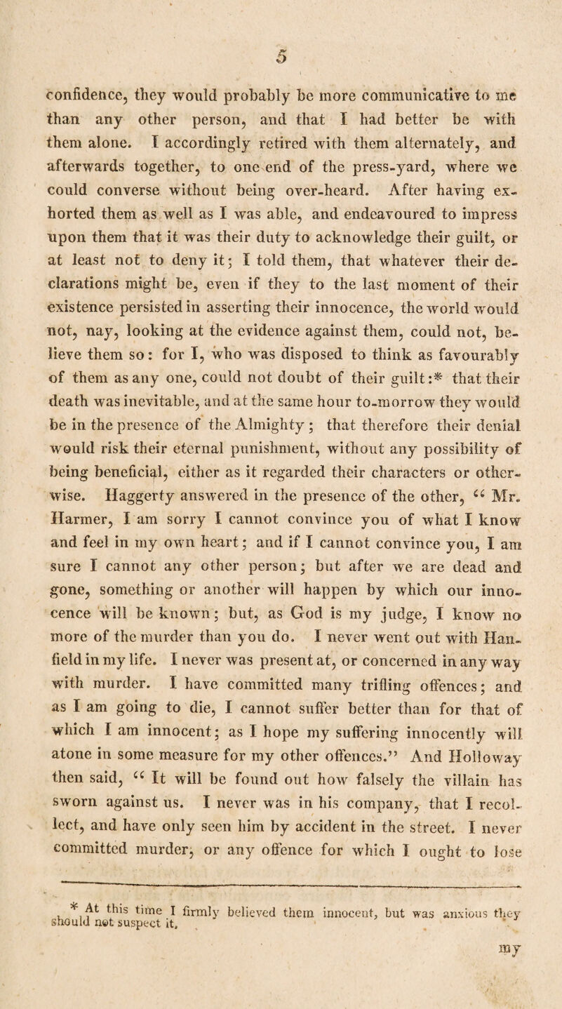 confidence, they would probably be more communicative to me than any other person, and that I had better be with them alone. I accordingly retired with them alternately, and afterwards together, to one end of the press-yard, where we could converse without being over-heard. After having ex¬ horted them as well as I was able, and endeavoured to impress upon them that it was their duty to acknowledge their guilt, or at least not to deny it; I told them, that whatever their de¬ clarations might be, even if they to the last moment of their existence persisted in asserting their innocence, the world would not, nay, looking at the evidence against them, could not, be¬ lieve them so: for I, who was disposed to think as favourably of them as any one, could not doubt of their guilt:^ that their death was inevitable, and at the same hour to-morrow they would foe in the presence of the Almighty; that therefore their denial would risk their eternal punishment, without any possibility of being beneficial, either as it regarded their characters or other¬ wise. Haggerty answered in the presence of the other, (( Mr. Harmer, I am sorry I cannot convince you of what I know and feel in my own heart; and if I cannot convince you, I am sure I cannot any other person; but after we are dead and gone, something or another will happen by which our inno¬ cence will be known; but, as God is my judge, I know no more of the murder than you do. I never went out with Han- field in my life. I never was present at, or concerned in any way with murder. I have committed many trifling offences; and as I am going to die, I cannot suffer better than for that of which I am innocent; as I hope my suffering innocently will atone in some measure for my other offences.” And Hollo way- then said, u It will be found out how falsely the villain has sworn against us. I never was in his company, that I recol¬ lect, and have only seen him by accident in the street. I never committed murder, or any offence for which I ought to lose * At this time I firmly believed them innocent, but was anxious they should not suspect it.