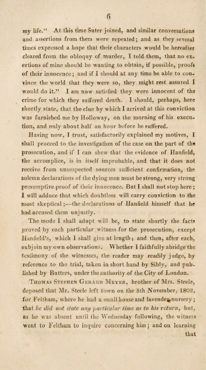 my life.” At this time Suter joined, and similar conversations and assertions from them were repeated; and as they several times expressed a hope that their characters would be hereafter cleared from the obloquy of murder, I told them, that no ex¬ ertions of mine should be wanting to obtain, if possible, proofs of their innocence; and if I should at any time be able to con¬ vince the world that they were so, they might rest assured I would do it.” I am now satisfied they were innocent of the crime for wffiich they suffered death. I should, perhaps, here shortly state, that the clue by which I arrived at this conviction was furnished me by Holloway, on the morning of his execu¬ tion, and only about half an hour before he suffered.. Having now, I trust, satisfactorily explained my motives, I shall proceed to the investigation of the case on the part of the prosecution, and if I can shew* that the evidence of Hanfield, the accomplice, is in itself improbable, and that it does not receive from unsuspected sources sufficient confirmation, the solemn declarations of the dying men must be strong, very strong presumptive proof of their innocence. But I shall not stop here ; I will adduce that which doubtless will carry conviction to the most skeptical;—the declarations of Hanfield himself that he had accused them unjustly. The mode I shall adopt will be, to state shortly the facts proved by each particular w itness for the prosecution, except Hanfield’s, w hich I shall give at length; and then, after each, subjoin my own observations. Whether I faithfully abridge the testimony of the witnesses, the reader may readily judge, by reference to the trial, taken in short hand by Sibly, and pub¬ lished by Butters, under the authority of the City of London. Thomas Stephen Gerard Meyer, brother of Mrs. Steele, deposed that Mr. Steele left town on the 5th November, 1802, for Feltham, where he had a small house and lavende%nursery ; that he did not state any particular time as to his return, but, as he was absent until the Wednesday following, the witness went to Feltham to inquire concerning him; and on learning that ✓