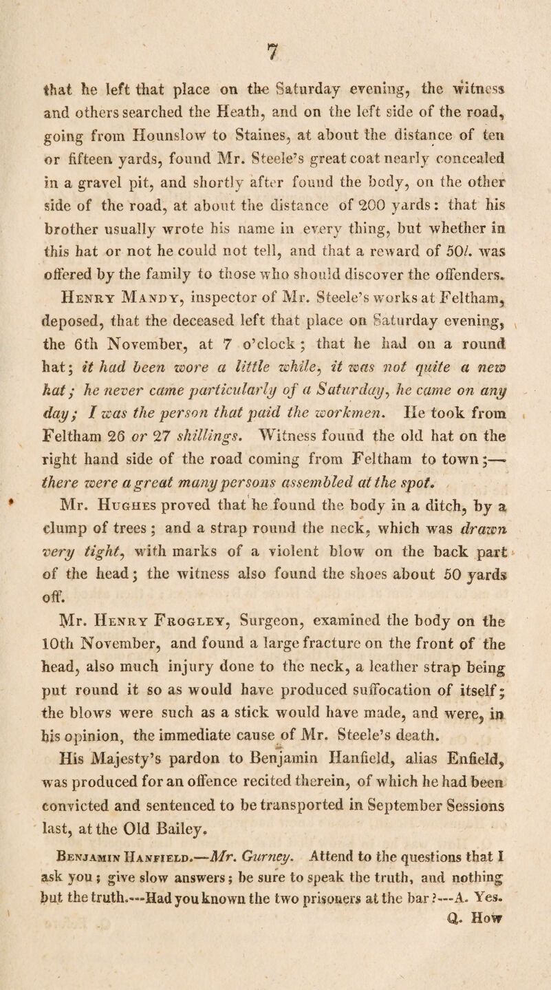 that he left that place on the Saturday evening, the Witness and others searched the Heath, and on the left side of the road, going from Hounslow to Staines, at about the distance of ten or fifteen yards, found Mr. Steele’s great coat nearly concealed in a gravel pit, and shortly after found the body, on the other side of the road, at about the distance of 200 yards: that his brother usually wrote his name in every thing, but whether in this hat or not he could not tell, and that a reward of 50/. was offered by the family to those who should discover the offenders. Henry Mandy, inspector of Mr. Steele’s vrorks at Feltham, deposed, that the deceased left that place on Saturday evening, the 6th November, at 7 o’clock; that he had on a round hat; it had been wore a little while, it was not quite a new hat; he never came 'particularly of a Saturday, he came on any day; I was the person that paid the workmen. He took from Feltham 26 or 27 shillings. Witness found the old hat on the right hand side of the road coming from Feltham to town;—■> there were a great many persons assem bled at the spot. Mr. Hughes proved that ke found the body in a ditch, by a clump of trees; and a strap round the neck, which was drawn very tight, with marks of a violent blow on the back part of the head; the witness also found the shoes about 50 yards off. Mr* Henry Frogley, Surgeon, examined the body on the 10th November, and found a large fracture on the front of the head, also much injury done to the neck, a leather strap being put round it so as would have produced suffocation of itself; the blows were such as a stick would have made, and were, in his opinion, the immediate cause of Mr. Steele’s death. His Majesty’s pardon to Benjamin Ilanfield, alias Enfield, was produced for an offence recited therein, of which he had been convicted and sentenced to be transported in September Sessions last, at the Old Bailey. Benjamin Hanfield.—Mr. Gurney. Attend to the questions that I ask you ; give slow answers; be sure to speak the truth, and nothing hut the truth.—Had you known the two prisoners at the bar?—A. Yes. Q,. How