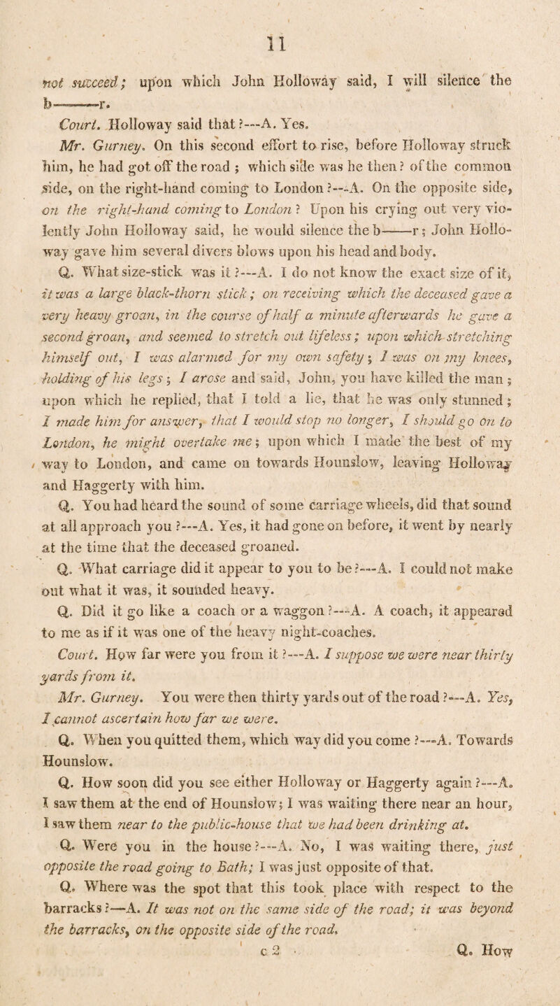 not succeed; upon which John Holloway said, I will silence the b Court. Holloway said that ?---A. Yes. Mr. Gurney. On this second effort to rise, before Holloway struck him, he had got off the road ; which side was he then? of the common side, on the right-hand coming to London ?—-A. On the opposite side, on the right-hand coming to London ? Upon his crying out very vio¬ lently John Holloway said, he would silence the b-r; John Hollo¬ way gave him several divers blow s upon his head and body. <J. What size-stick was it ?—A. I do not know the exact size of it* it was a large black-thorn stick ; on receiving which the deceased gave a very heavy groan, in the course of half a minute afterwards he gave a second groan, and seemed to stretch out lifeless ; upon which stretching himself out, I was alarmed for my own safety j I was on my knees, holding of his legs • I arose and said, .John, you have killed the man ; upon which he replied, that I told a he, that he was only stunned } I made him for answer, that I would stop no longer, I should go on to London, he might overtake me; upon which I made the best of my / way to London, and came on towards Hounslow, leaving Holloway and Haggerty with him. Q. You had heard the sound of some Carriage wheels, did that sound at all approach you ?—A. Yes, it had gone on before, it went by nearly at the time that the deceased groaned. Q,. What carriage did it appear to you to be?-—A. I could not make out what it was, it sounded heavy. Q. Did it go like a coach or a waggon ?— A. A coach, it appeared to me as if it wras one of the heavy night-coaches. Court. How far were you from it ?—A. / suppose we were near thirty yards from it. Mr. Gurney. You were then thirty yards out of the road ?—A. Yes, I cannot ascertain how far we were. Q. W hen you quitted them, which way did you come ?—A. Towards Hounslow. Q. How soon did you see either Holloway or Haggerty again ?—A. I saw them at the end of Hounslow; I was waiting there near an hour, I saw them near to the public-house that we had been drinking at. Q. Were you in the house?-—A. No, I was waiting there, just opposite the road going to Bath; I was just opposite of that. Q.. Where was the spot that this took place with respect to the barracks ?— A. It was not on the same side of the road; it was beyond the barracks, on the opposite side of the road,