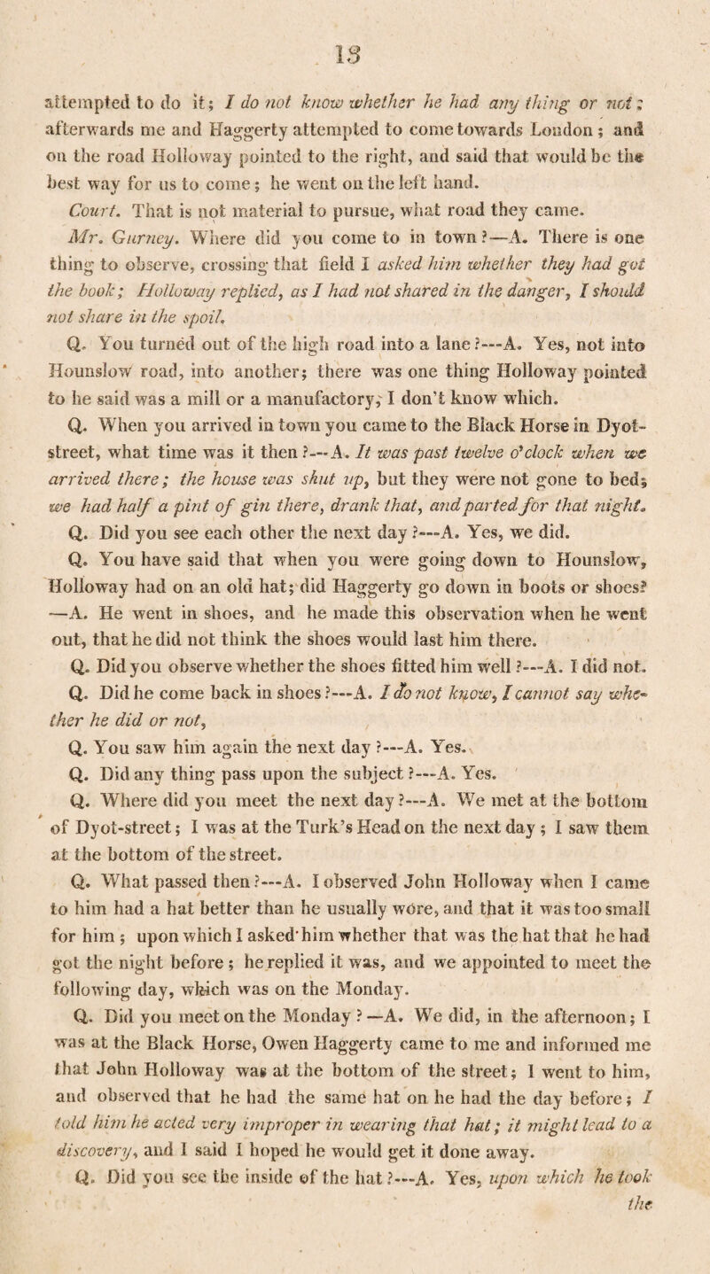 attempted to do it; I do not know whether he had any thing or nrAz afterwards me and Haggerty attempted to come towards London ; arid on the road Holloway pointed to the right, and said that would be th« best way for us to come ; he went on the left hand. Court. That is not material to pursue, what road they came. Mr. Gurney. Where did you come to in town?—A. There is one thing to observe, crossing that field I asked him whether they had got the book; Holloway replied, as I had not shared in the danger, I should not share in the spoil. Q. You turned out of the high road into a lane?—'A. Yes, not into Hounslow road, into another; there was one thing Holloway pointed to he said was a mill or a manufactory,' I don’t know which. Q. When you arrived in town you came to the Black Horse in Dyot- street, what time was it then ?—A. It was past twelve o'*clock when we arrived there ; the house was shut up, but they were not gone to bed; we had half a pint of gin there, drank that, and parted for that night. Q. Did you see each other the next day ?—A. Yes, we did. Q. You have said that when you were going down to Hounslow, Holloway had on an old hat; did Haggerty go down in boots or shoes? —A. He went in shoes, and he made this observation when he went out, that he did not think the shoes would last him there. Q. Did you observe whether the shoes fitted him well ?—A. I did not. Q. Did he come back in shoes?—A. I do not know, I cannot say whe- ther he did or not, Q. You saw him again the next day ?-—A. Yes. Q. Did any thing pass upon the subject ?—A. Yes. Q. Where did you meet the next day ?-—A. We met at the bottom of Dyot-street; I w as at the Turk’s Head on the next day ; I saw them at the bottom of the street. Q. What passed then ?—A. I observed John Holloway when I came to him had a hat better than he usually wore, and that it was too small for him ; upon which I asked-him whether that was the hat that he had got the night before ; he replied it was, and we appointed to meet the following day, which was on the Monday. Q,. Did you meet on the Monday ? —A. We did, in the afternoon; I was at the Black Horse, Owen Haggerty came to me and informed me that John Holloway was at the bottom of the street; 1 went to him, and observed that he had the same hat on he had the day before; I told him he acted very improper in wearing that hat; it might lead to a discovery, and I said I hoped he would get it done away. Q. Did you see the inside ©f the hat ?—A. Yes, upon which he took the