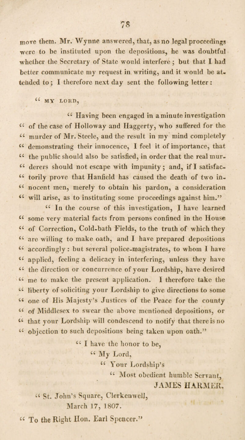 7$ move them. Mr. Wynne answered, that, as no legal proceedings were to be instituted upon the depositions, he was doubtful whether the Secretary of State would interfere ; but that I had better communicate my request in writing, and it would be at¬ tended to; I therefore next day sent the following letter: (( MY LORD, c£ Having been engaged in a minute investigation a of the case of Holloway and Haggerty, who suffered for the “ murder of Mr. Steele, and the result in my mind completely C( demonstrating their innocence, I feel it of importance, that u the public should also be satisfied, in order that the real mur. <c derers should not escape with impunity; and, if I satisfac- 6£ torily prove that Hanficld has caused the death of two in- u nocent men, merely to obtain his pardon, a consideration i£ will arise, as to instituting some proceedings against him.” <c In the course of this investigation, I have learned a some very material facts from persons confined in the House c£ of Correction, Cold-bath Fields, to the truth of which they <£ are willing to make oath, and I have prepared depositions a accordingly : but several police-magistrates, to whom I have u applied, feeling a delicacy in interfering, unless they have u the direction or concurrence of your Lordship, have desired u me to make the present application. I therefore take the u liberty of soliciting your Lordship to give directions to some u one of His Majesty’s Justices of the Peace for the county a of Middlesex to swear the above mentioned depositions, or u that your Lordship will condescend to notify that there is no objection to such depositions being taken upon oath.” u I have the honor to be, u My Lord, cc Your Lordship’s C£ Most obedient humble Servant, JAMES HARM EH, a St. John’s Square, ClerkenweU, March 17, 1807. u To the Right lion. Earl Spencer.”