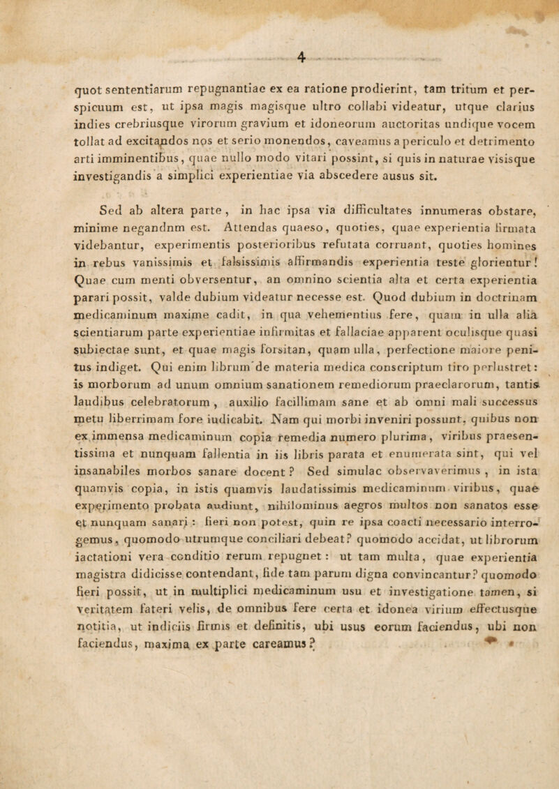 quot sententiarum repugnantiae ex ea ratione prodierint, tam tritum et per¬ spicuum est, ut ipsa magis magisque ultro collabi videatur, utque clarius indies crebriusque virorum gravium et idoneorum auctoritas undique vocem tollat ad excitandos nos et serio monendos, caveamus a periculo et detrimento arti imminentibus, quae nullo modo vitari possint, si quis in naturae visisque investigandis a simplici experientiae via abscedere ausus sit. Sed ab altera parte , in hac ipsa via difficultates innumeras obstare, minime negandnm est. Attendas quaeso, quoties, quae experientia firmata videbantur, experimentis posterioribus refutata corruant, quoties homines in rebus vanissimis et falsissimis affirmandis experientia teste glorientur! Quae cum menti obversentur, an omnino scientia alta et certa experientia parari possit, valde dubium videatur necesse est. Quod dubium in doctrinam medicaminum maxime cadit, in qua vehementius fere, quam in ulla alia scientiarum parte experientiae infirmitas et fallaciae apparent oculisque quasi subiectae sunt, et quae magis forsitan, quam ulla, perfectione maiore peni¬ tus indiget. Qui enim librum de materia medica conscriptum tiro perlustret: is morborum ad unum omnium sanationem remediorum praeclarorum, tantis laudibus celebratorum , auxilio facillimam sane et ab omni mali successus metu liberrimam fore iudicabit. Nam qui morbi inveniri possunt, quibus non ex immensa medicaminum copia remedia numero plurima, viribus praesen- tissima et nunquam fallentia in iis libris parata et enumerata sint, qui vel insanabiles morbos sanare docent ? Sed simulae observaverimus , in ista quamvis copia, in istis quamvis laudatissimis medicaminum viribus, quae experimento probata audiunt, nihilominus aegros multos non sanatos esse et nunquam sanari : fieri non potest, quin re ipsa coacti necessario interro¬ gemus, quomodo utrumque conciliari debeat? quomodo accidat, ut librorum iactationi vera conditio rerum repugnet: ut tam multa, quae experientia magistra didicisse contendant, fide tam parum digna convincantur? quomodo fieri possit, ut in multiplici medicaminum usu et investigatione tamen, si veritatem fateri velis, de omnibus fere certa et idonea virium effectusque notitia, ut indiciis firmis et definitis, ubi usus eorum faciendus, ubi non faciendus, maxima ex parte careamus? . ** •