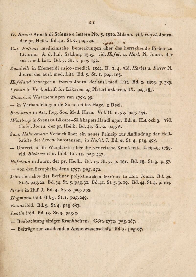 * G. Rasori Annali di Scienze e lettere No. 5. igio. Milano. vid.Hufel, Journ. der pr. Heiik. Bd.42. St.2. pag.32. . % Caj. Pcilioni medicinische Bemerkungen uber das herrschende Fieber zu Livorno. A. d. Ital. Salzburg 1805. vid.Hufel. u. Harl, N. Journ. der ausi. med. Litt. Bd. 3. St. 1. pag. 132. Zambelli in Efemeridi fisico - medici. 1804. II. 1.4. vid. Harles u. Ritter N. Journ. der ausi. med. Litt. Bd. 5. St. 1. pag. 168. Hufeland Schreger u. Harles Journ. der ausi. med. Litt. Bd. 2. 1803. p. 389* Lyrnan iri Veekoskrift for Lakaren og Naturforskaren. IX. pag 185. Thuessink Waarnemingen van (798. 99« — in Verhandelingen de Societietins Hage. 1 Deel. Braestrup in Act. Reg. Soc. Med. Havn. Vol. II. n. 33. pag. 442, Westberg inSvenska Lakare-Sallskapets Handlingar. Bd. 2» H.2 och 3, vid. Hufel. Journ. der pr. Heiik. Bd. 44. St. 2. pag. 6» Sam. Hahnemann Versueh Liber ein neues Princip zur Auffindung der Heil« krafte der Arzeneisubstanzen, in Hufel. J. Bd. 2. St. 4. pag. 498. —. Unterricht fiir Wundarzte iiber die venerische Krankheit. Leipzig 1789« vid. Richters chir. Bibi. Bd. 12. pag. 447. Hufeland in Journ. der pr. Heiik, Bd. 15. St. 3. p. 16l. Bd. Ig. St. 3. p. 87. — von den Scropheln. Jena 1797. pag. 272. Jahresberichte des Berliner polyklinischen Instituts in Huf. Journ. Bd. 32. St. 6. pag.22. Bd.34. St. 5. pag. 31, Bd94i» St. 5. p.19. Bd,44. St. 4. p.104. Scruve in Huf. J. Bd. 4. St. 3. pag. 595. Hoffmann ibid. Bd.5. St.I. pag.249. /C/ztfzrS ibid. Bd.5. St.4. pag. 683. Lencin ibid. Bd. 13. St. 4. pag.x. — Beobachtung einiger Krankheiten. Gott. 1774* 167* — Beitrage zur ausubenden Arzneiwissenschaft. Bd.3. pag.97,