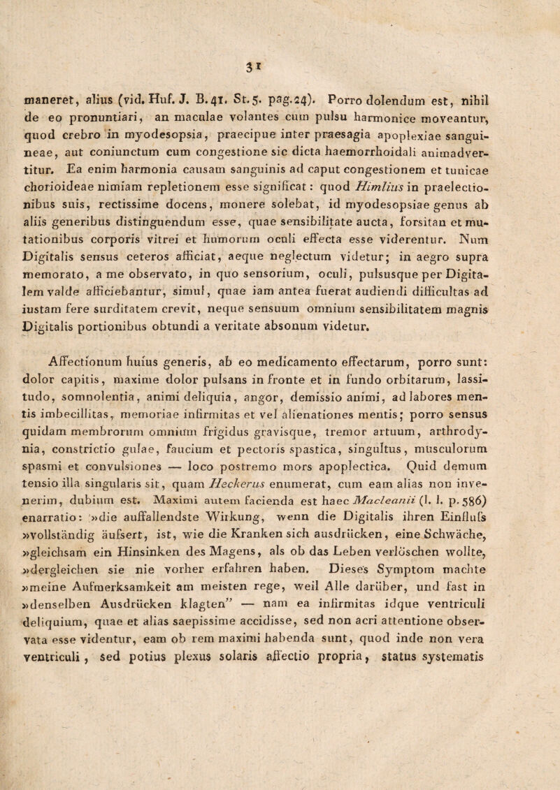 3* maneret, alius (vid. Huf. J. B.41. St,5. pag.24). Porro dolentium est, nihil de eo pronuntiari, an maculae volantes cum pulsu harmonice moveantur, quod crebro in myodesopsia, praecipue inter praesagia apoplexiae sangui¬ neae, aut coniunctum cum congestione sic dicta haemorrhoidali animadver¬ titur, Ea enim harmonia causam sanguinis ad caput congestionem et tunicae chorioideae nimiam repletionem esse significat: quod Himlius in praelectio¬ nibus suis, rectissime docens, monere solebat, id myodesopsiae genus ab * aliis generibus distinguendum esse, quae sensibilitate aucta, forsitan et mu¬ tationibus corporis vitrei et humorum oculi effecta esse viderentur. Num Digitalis sensus ceteros afficiat, aeque neglectum videtur; in aegro supra memorato, a me observato, in quo sensorium, oculi, pulsusque per Digita¬ lem valde afficiebantur, simul, quae iam antea fuerat audiendi difficultas ad iustam fere surditatem crevit, neque sensuum omnium sensibilitatem magnis Digitalis portionibus obtundi a veritate absonum videtur. Affectionum huius generis, ab eo medicamento effectarum, porro sunt: dolor capitis, maxime dolor pulsans in fronte et in fundo orbitarum, lassi¬ tudo, somnolentia, animi deliquia, angor, demissio animi, ad labores men¬ tis imbecillitas, memoriae infirmitas et vel alienationes mentis; porro sensus quidam membrorum omnium frigidus gravisque, tremor artuum, arthrody- nia, constrictio gulae, faucium et pectoris spastica, singultus, musculorum spasmi et convulsiones — loco postremo mors apoplectica. Quid demum tensio illa singularis sit, quam Heckerus enumerat, cum eam alias non inve¬ nerim, dubium est. Maximi aiitem facienda est haec Maclecin.ii (I. 1. p.586) enarratio: »die auffallendste Wirkung, wenn die Digitalis ihren Einflufs »vollstandig aufsert, ist, wie die Kranken sich ausdriicken, eme Schwache, »gleichsam ein Hinsinken desMagens, ais ob das Leben verlbschen wollte, »dergleichen sie nie vorher erfahren haben. Dieses Symptom machte »meine Aufmerksamkeit am meisten rege, weil Alie dariiber, und fast in »denselben Ausdriicken klagten” — nam ea infirmitas idque ventriculi deliquium, quae et alias saepissime accidisse, sed non acri attentione obser¬ vata esse videntur, eam ob rem maximi habenda sunt, quod inde non vera ventriculi , sed potius plexus solaris affectio propria, status systematis