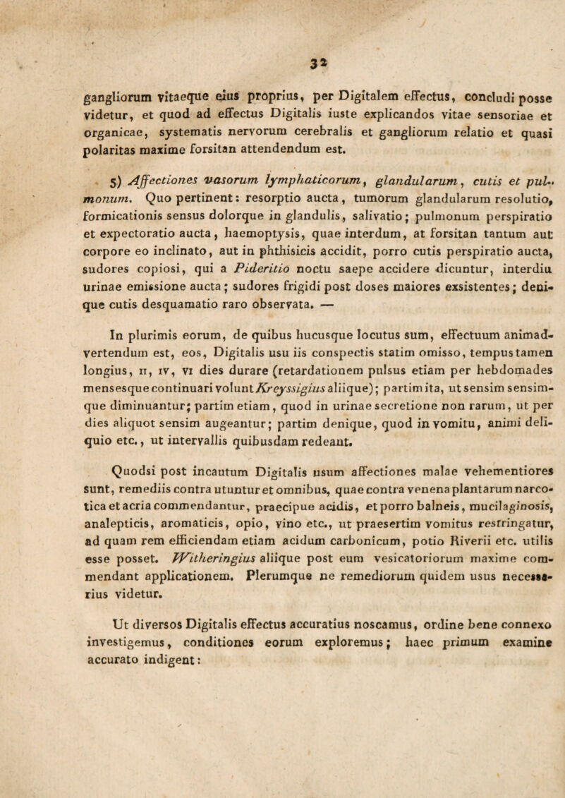 4 32 gangliorum vltaeque eius proprius, per Digitalem effectus, concludi posse videtur, et quod ad effectus Digitalis iuste explicandos vitae sensoriae et organicae, systematis nervorum cerebralis et gangliorum relatio et quasi polaritas maxime forsitan attendendum est. 5) Affectiones vasorum lymphaticorum, glandularum, cutis et puL> monum. Quo pertinent: resorptio aucta, tumorum glandularum resolutio, formicationis sensus dolorque in glandulis, salivatio; pulmonum perspiratio et expectoratio aucta, haemoptysis, quae interdum, at forsitan tantum aut corpore eo inclinato, aut in phthisicis accidit, porro cutis perspiratio aucta, sudores copiosi, qui a Pideritio noctu saepe accidere dicuntur, interdiu urinae emissione aucta; sudores frigidi post doses maiores exsistentes; deni¬ que cutis desquamatio raro observata. — In plurimis eorum, de quibus hucusque locutus sum, effectuum animad¬ vertendum est, eos, Digitalis usu iis conspectis statim omisso, tempus tamen longius, 11, iv, vi dies durare (retardationem pulsus etiam per hebdomades mensesque continuari \o\\xnt Kreyssigius aliique); partimita, ut sensim sensim- que diminuantur; partim etiam, quod in urinae secretione non rarum, ut per dies aliquot sensim augeantur; partim denique, quod in vomitu, animi deli¬ quio etc., ut intervallis quibusdam redeant. r Quodsi post incautum Digitalis usum affectiones malae vehementiores sunt, remediis contra utuntur et omnibus, quae contra venena plantarum narco¬ tica et acria commendantur, praecipue acidis, et porro balneis, mucilaginosis, analepticis, aromaticis, opio, vino etc., ut praesertim vomitus restringatur, ad quam rem efficiendam etiam acidum carbonicum, potio Riverii etc. utilis esse posset. TVitheringius aliique post eum vesicatoriorum maxime com¬ mendant applicationem. Plerumque ne remediorum quidem usus necessa¬ rius videtur. Ut diversos Digitalis effectus accuratius noscamus, ordine bene connexo investigemus, conditiones eorum exploremus; haec primum examine accurato indigent: