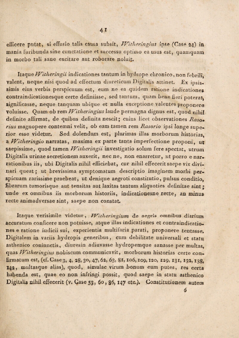 efficere putat, si effusio talis causa subsit, TVitheringim ipse (Case 24) in mania furibunda sine cunctatione et successu optimo ea usus est, quamquam in morbo tali sane excitare aut roborare noluit:. Itaque Wilheringii indicationes tantum in hydrope chronico, non febrili, Valent, neque nisi quod ad effectum diureticum Digitalis attinet. Ex ipsis¬ simis eius verbis perspicuum est, eum ne ea quidem ratione indicationes contraindicationesque certe definiisse, sed tantum, quam bene heri poterat* significasse, neque tanquam ubique et nulia exceptione valentes proponere voluisse. Quam ob rem FF‘itheringius laude permagna dignus est, quod nihil definite affirmat, de quibus definita nescit; cuius licet observationes Raso* rius magnopere contemni velit, ob eam tamen rem Piasorio ipsi longe supe** rior esse videtur. Sed dolendum est, piurimas illas morborum historias, a fVicheringio narratas, maxima ex parte tanta imperfectione proponi, ut saepissime, quod tamen FF^itheringii investigatio solum fere spectat, utrum Digitalis urinae secretionem auxerit, necne, non enarretur, ut porro enar* rationibus iis, ubi Digitalis nihil efficiebat, cur nihil effeceritsaepe vix divi¬ nari queat; ut brevissima symptomatum descriptio imaginem morbi per¬ spicuam rarissime praebeat, ut denique aegroti constitutio, pulsus conditio, librarum tumorisque aut tensitas aut laxitas tantum aliquoties definitae sint; unde ex omnibus iis morborum historiis, indieatiotiesne recte, an minus recte animadversae sint , saepe non constat. Itaque verisimile videtur, FFitheringium de aegris omnibus diarium accuratum conficere non potuisse, atque illas indicationes et contraindicatio- nes e ratione iudicii sui, experientia multifaria parati, proponere tentasse. Digitalem in variis hydropis generibus, cum debilitate universali et statu asthenico coniunctis, diuresin adiuvasse hydropemque sanasse per multas, quas FFitheringius nobiscum communicavit, morborum historias certe con¬ firmatum est, (cf. Case 3, 4, 28? 3°> 47? 62, 63, gl, 106,109,120, 129, 131., 132,138, 142, multasque alias), quod, simulae virum bonum eum putes, res certa habenda est, quae eo non infringi possit, quod saepe in statu asthenico Digitalis nihil effecerit (v. Case 53, 60, §<5,147 ete.). Constitutionem autem 6