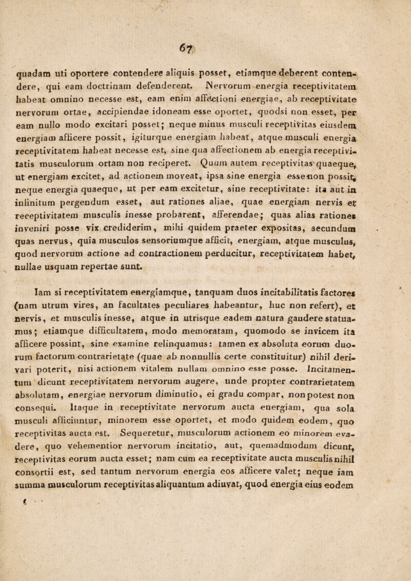 quadam uti oportere contendere aliquis posset, etiamque deberent conten¬ dere, qui eam doctrinam defenderent. JNervorum energia receptivitatem habeat omnino necesse est, eam enim affectioni energiae, ab receptivitate nervorum ortae, accipiendae idoneam esse oportet, quodsi non.esset, per eam nullo modo excitari posset; neque minus musculi receptivitas eiusdem energiam afficere possit, igiturque energiam habeat, atque musculi energia receptivitatem habeat necesse est, sine qua affectionem ab energia recepti vi¬ tatis musculorum ortam non reciperet. Quum autem receptivitas quaeque, ut energiam excitet, ad actionem moveat, ipsa sine energia esse-non possit^ neque energia quaeque, nt per eam excitetur, sine receptivitate: ita aut in infinitum pergendum esset, aut rationes aliae, quae energiam nervis efc receptivitatem musculis inesse probarent, afferendae; quas alias rationes inveniri posse vix crediderim, mihi quidem praeter expositas, secundum quas nervus, quia musculos sensoriumque afficit, energiam, atque musculus, quod nervorum actione ad contractionem perducitur, receptivitatem habet# nullae usquam repertae sunt* Iam si receptivitatem energiamque, tanquam duos Incitabilitatis factore* (nam utrum vires, an facultates peculiares habeantur, huc non refert), et nervis, et musculis inesse, atque in utrisque eadem natura gaudere statua¬ mus; etiamque difficultatem, modo memoratam, quomodo se invicem ita afficere possint, sine examine relinquamus; tamen ex absoluta eorum duo¬ rum factorum contrarietate (quae ab nonnullis certe constituitur) nihil deri¬ vari poterit, nisi actionem vitalem nullam omnino esse posse. Incitamen¬ tum dicunt receptivitatem nervorum augere, unde propter contrarietatem absolutam, energiae nervorum diminutio, ei gradu compar, nonpotestnon consequi. Itaque in receptivitate nervorum aucta energiam, qua sola musculi afficiuntur, minorem esse oportet, et modo quidem eodem, quo receptivitas aucta est. Sequeretur, musculorum actionem eo minorem eva¬ dere, quo vehementior nervorum incitatio, aut, quemadmodum dicunt, receptivitas eorum aucta esset; nam cum ea receptivitate aucta musculisnihil consortii est, sed tantum nervorum energia eos afficere valet; neque iam summa musculorum receptivitas aliquantum adiuvat, quod energia eius eodem i *