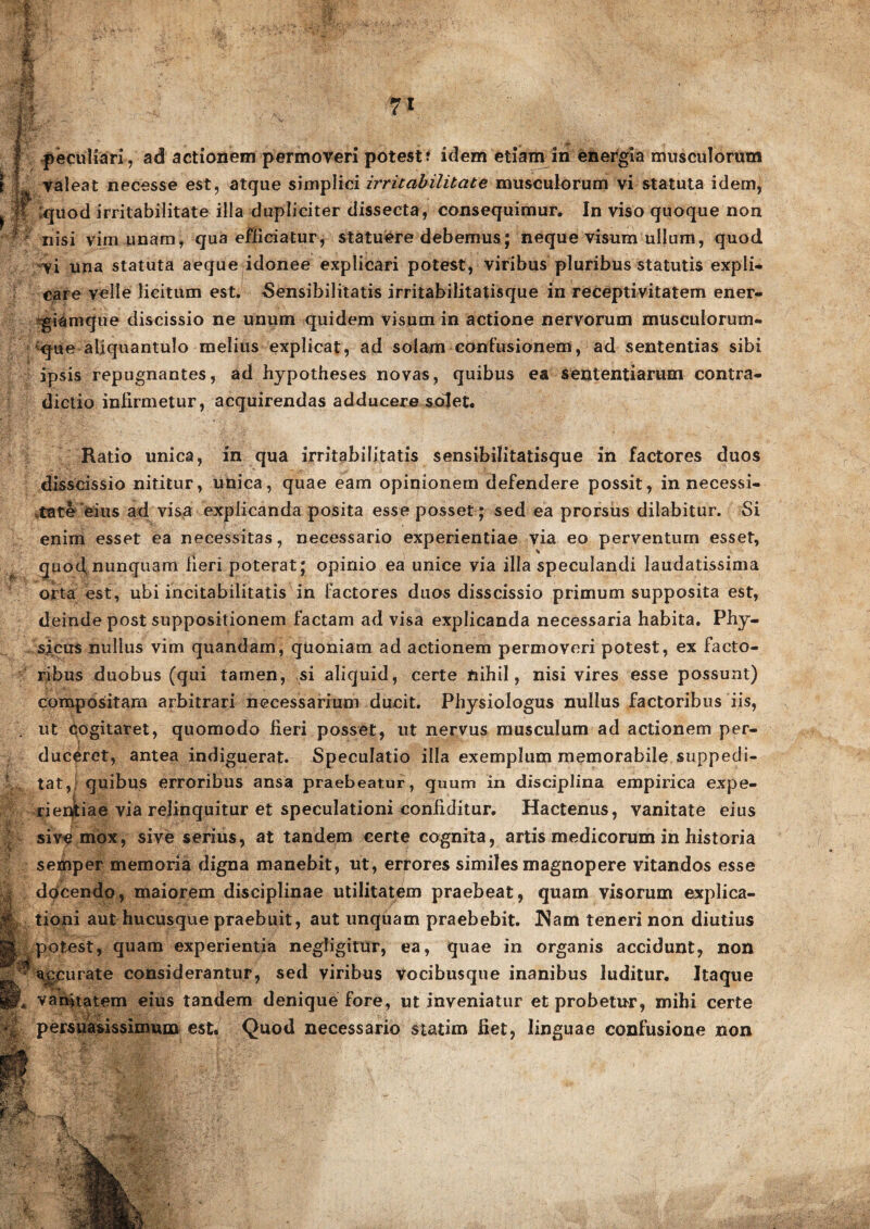 1 «• % M ' ?' ■ v l*#: i , I 1 1 r i ' & 71 peculiari, ad actionem permoveri potest? idem etiam in energia musculorum valeat necesse est, atque simplici irritabilitate musculorum vi statuta idem, *quod irritabilitate illa dupliciter dissecta, consequimur. In viso quoque non nisi vim unam, qua efficiatur, statuere debemus; neque visum ullum, quod vi una statuta aeque idonee explicari potest, viribus pluribus statutis expli¬ care velle licitum est. -Sensibilitatis irritabilitatisque in receptivitatem ener¬ giamque discissio ne unum quidem visum in actione nervorum musculorum- ^que aliquantulo melius explicat, ad solam confusionem, ad sententias sibi ipsis repugnantes, ad hjpotheses novas, quibus ea sententiarum contra¬ dictio infirmetur, acquirendas adducere solet. Ratio unica, in qua irritabilitatis sensibilitatisque in factores duos disscissio nititur, unica, quae eam opinionem defendere possit, in necessi¬ tate eius ad visa explicanda posita esse posset; sed ea prorsus dilabitur. Si enim esset ea necessitas, necessario experientiae via eo perventum esset, quod, nunquam fieri poterat; opinio ea unice via illa speculandi laudatissima orta est, ubi incitabilitatis in factores duos disscissio primum supposita est, deinde post suppositionem factam ad visa explicanda necessaria habita. Phy¬ sicus nullus vim quandam, quoniam ad actionem permoveri potest, ex facto¬ ribus duobus (qui tamen, si aliquid, certe nihil, nisi vires esse possunt) compositam arbitrari necessarium ducit. Physiologus nullus factoribus iis, ut cogitaret, quomodo fieri posset, ut nervus musculum ad actionem per¬ duceret, antea indiguerat. Speculatio illa exemplum memorabile suppedi¬ tat, quibus erroribus ansa praebeatur, quum in disciplina empirica expe¬ rientiae via relinquitur et speculationi confiditur. Hactenus, vanitate eius sive mox, sive serius, at tandem certe cognita, artis medicorum in historia semper memoria digna manebit, ut, errores similes magnopere vitandos esse docendo, maiorem disciplinae utilitatem praebeat, quam visorum explica¬ tioni aut hucusque praebuit, aut unquam praebebit. JNam teneri non diutius potest, quam experientia negligitur, ea, quae in organis accidunt, non accurate considerantur, sed viribus vocibusque inanibus luditur. Itaque vanitatem eius tandem denique fore, ut inveniatur et probetur, mihi certe persuasissimum est. Quod necessario statim liet, linguae confusione non IdFs
